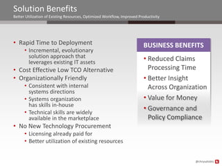 Solution Benefits
Better Utilization of Existing Resources, Optimized Workflow, Improved Productivity




• Rapid Time to Deployment                                               BUSINESS BENEFITS
      • Incremental, evolutionary
        solution approach that                                           • Reduced Claims
        leverages existing IT assets
• Cost Effective Low TCO Alternative                                       Processing Time
• Organizationally Friendly                                              • Better Insight
      • Consistent with internal                                           Across Organization
        systems directions
      • Systems organization                                             • Value for Money
        has skills in-house
                                                                         • Governance and
      • Technical skills are widely
        available in the marketplace                                       Policy Compliance
• No New Technology Procurement
      • Licensing already paid for
      • Better utilization of existing resources


                                                                                          @chrysalisbts
 