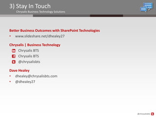 3) Stay In Touch
    Chrysalis Business Technology Solutions




Better Business Outcomes with SharePoint Technologies
• www.slideshare.net/dhealey27

Chrysalis | Business Technology
     Chrysalis BTS
     Chrysalis BTS
     @chrysalisbts

Dave Healey
• dhealey@chrysalisbts.com
• @dhealey27




                                                        @chrysalisbts
 