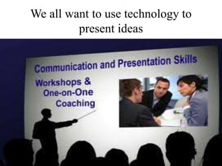 We all want to use technology to
present ideas
 