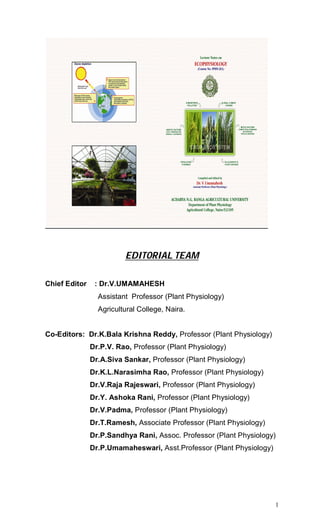 1
EDITORIAL TEAM
Chief Editor : Dr.V.UMAMAHESH
Assistant Professor (Plant Physiology)
Agricultural College, Naira.
Co-Editors: Dr.K.Bala Krishna Reddy, Professor (Plant Physiology)
Dr.P.V. Rao, Professor (Plant Physiology)
Dr.A.Siva Sankar, Professor (Plant Physiology)
Dr.K.L.Narasimha Rao, Professor (Plant Physiology)
Dr.V.Raja Rajeswari, Professor (Plant Physiology)
Dr.Y. Ashoka Rani, Professor (Plant Physiology)
Dr.V.Padma, Professor (Plant Physiology)
Dr.T.Ramesh, Associate Professor (Plant Physiology)
Dr.P.Sandhya Rani, Assoc. Professor (Plant Physiology)
Dr.P.Umamaheswari, Asst.Professor (Plant Physiology)
 