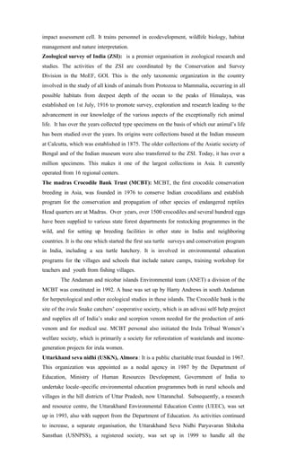impact assessment cell. It trains personnel in ecodevelopment, wildlife biology, habitat
management and nature interpretation.
Zoological survey of India (ZSI): is a premier organisation in zoological research and
studies. The activities of the ZSI are coordinated by the Conservation and Survey
Division in the MoEF, GOI. This is the only taxonomic organization in the country
involved in the study of all kinds of animals from Protozoa to Mammalia, occurring in all
possible habitats from deepest depth of the ocean to the peaks of Himalaya, was
established on 1st July, 1916 to promote survey, exploration and research leading to the
advancement in our knowledge of the various aspects of the exceptionally rich animal
life. It has over the years collected type specimens on the basis of which our animal’s life
has been studied over the years. Its origins were collections based at the Indian museum
at Calcutta, which was established in 1875. The older collections of the Asiatic society of
Bengal and of the Indian museum were also transferred to the ZSI. Today, it has over a
million specimens. This makes it one of the largest collections in Asia. It currently
operated from 16 regional centers.
The madras Crocodile Bank Trust (MCBT): MCBT, the first crocodile conservation
breeding in Asia, was founded in 1976 to conserve Indian crocodilians and establish
program for the conservation and propagation of other species of endangered reptiles
Head quarters are at Madras. Over years, over 1500 crocodiles and several hundred eggs
have been supplied to various state forest departments for restocking programmes in the
wild, and for setting up breeding facilities in other state in India and neighboring
countries. It is the one which started the first sea turtle surveys and conservation program
in India, including a sea turtle hatchery. It is involved in environmental education
programs for the villages and schools that include nature camps, training workshop for
teachers and youth from fishing villages.
The Andaman and nicobar islands Environmental team (ANET) a division of the
MCBT was constituted in 1992. A base was set up by Harry Andrews in south Andaman
for herpetological and other ecological studies in these islands. The Crocodile bank is the
site of the irula Snake catchers’ cooperative society, which is an adivasi self-help project
and supplies all of India’s snake and scorpion venom needed for the production of anti-
venom and for medical use. MCBT personal also initiated the Irula Tribual Women’s
welfare society, which is primarily a society for reforestation of wastelands and income-
generation projects for irula women.
Uttarkhand seva nidhi (USKN), Almora: It is a public charitable trust founded in 1967.
This organization was appointed as a nodal agency in 1987 by the Department of
Education, Ministry of Human Resources Development, Government of India to
undertake locale-specific environmental education programmes both in rural schools and
villages in the hill districts of Uttar Pradesh, now Uttaranchal. Subsequently, a research
and resource centre, the Uttarakhand Environmental Education Centre (UEEC), was set
up in 1993, also with support from the Department of Education. As activities continued
to increase, a separate organisation, the Uttarakhand Seva Nidhi Paryavaran Shiksha
Sansthan (USNPSS), a registered society, was set up in 1999 to handle all the
 