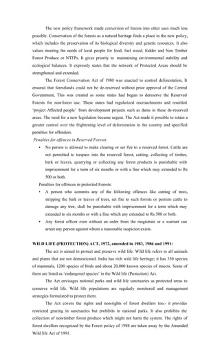 The new policy framework made conversion of forests into other uses much less
possible. Conservation of the forests as a natural heritage finds a place in the new policy,
which includes the preservation of its biological diversity and genetic resources. It also
values meeting the needs of local people for food, fuel wood, fodder and Non Timber
Forest Produce or NTFPs. It gives priority to maintaining environmental stability and
ecological balances. It expressly states that the network of Protected Areas should be
strengthened and extended.
The Forest Conservation Act of 1980 was enacted to control deforestation, It
ensured that forestlands could not be de-reserved without prior approval of the Central
Government, This was created as some states had begun to dereserve the Reserved
Forests for non-forest use. These states had regularized encroachments and resettled
‘project Affected people’ from development projects such as dams in these de-reserved
areas. The need for a new legislation became urgent. The Act made it possible to retain a
greater control over the frightening level of deforestation in the country and specified
penalties for offenders.
Penalties for offences in Reserved Forests:
• No person is allowed to make clearing or ser fire to a reserved forest. Cattle are
not permitted to trespass into the reserved forest, cutting, collecting of timber,
bark or leaves, quarrying or collecting any forest products is punishable with
imprisonment for a term of six months or with a fine which may extended to Rs
500 or both.
Penalties for offences in protected Forests:
• A person who commits any of the following offences like cutting of trees,
stripping the bark or leaves of trees, set fire to such forests or permits cattle to
damage any tree, shall be punishable with imprisonment for a term which may
extended to six months or with a fine which any extended to Rs 500 or both.
• Any forest officer even without an order from the magistrate or a warrant can
arrest any person against whom a reasonable suspicion exists.
WILD LIFE (PROTECTION) ACT, 1972, amended in 1983, 1986 and 1991:
The act is aimed to protect and preserve wild life. Wild life refers to all animals
and plants that are not domesticated. India has rich wild life heritage; it has 350 species
of mammals, 1200 species of birds and about 20,000 known species of insects. Some of
them are listed as ‘endangered species’ in the Wild life (Protection) Act.
The Act envisages national parks and wild life sanctuaries as protected areas to
conserve wild life. Wild life populations are regularly monitored and management
strategies formulated to protect them.
The Act covers the rights and non-rights of forest dwellers too,- it provides
restricted grazing in sanctuaries but prohibits in national parks. It also prohibits the
collection of non-timber forest produce which might not harm the system. The rights of
forest dwellers recognized by the Forest policy of 1988 are taken away by the Amended
Wild life Act of 1991.
 