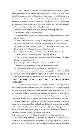 The act, a landmark in the history of wildlife legislation in our country by which
wildlife was transferred from State list to concurrent list in 1976, thus giving power to the
Central Government to enact the legislation. In India, nearly 134 animal species have
been regarded as threatened. A National Wildlife action plan has been prepared whose
objective is to establish a network of scientifically managed areas such as national parks,
sanctuaries and biosphere reserves, to cover representative and viable samples of all
significant bio-geographic subdivisions within the country.
The major activities and provisions in the act can be summed up as follows:
1. It defines the wildlife related terminology.
2. It provides for the appointment of wildlife advisory board, wildlife warden, their
powers, duties etc
3. Under the Act, comprehensive listing of endangered wildlife species was done for
the first time and prohibition of hunting of the endangered species was mentioned
. 4. Protection to some endangered plants like Beddome cycad, Blue Vanda, Ladies
Sliper Orchid, Pitcher plant etc. is also provided under the Act.
5. The act provides for setting up of National Parks, Wild life Sanctuaries etc.
6. The Act provides for the constitution of Central Zoo Authority.
7. There is provision for trade and commerce in some wildlife species with license
for sale, possession, transfer etc.
8. The Act imposes a ban on the trade or commerce in scheduled animals.
9. It provides for legal powers to officers and punishment of offenders.
10. It provides for captive breeding programme for endangered species.
Several conservation projects for individual endangered species like lion (1972),
tiger (1973), crocodile (1974), and brown antlered deer (1981) were started under this Act.
The Act is adopted by all states in India except J&K, which has its own Act!
ISSUES INVOLVED IN THE ENFORCEMENT OF ENVIRONMENTAL
LEGISLATION
Legislation evolves in response to problems, so there is often delay between
need and the establishment of satisfactory law. Without effective legislation—resource
use, pollution control, conservation, and most fields of human activity are likely to fall
into chaos and conflict. It must, therefore, be made clear that there is little point in
passing laws or making international agreements if there cannot be adequate
enforcement. Various forms of legislation/regulation principles, standards, guidelines,
etc., which are not firm laws, but help lawmakers. Environmental legislation is evolved to
protect our environment as whole our health and the Earth’s resources. For successful
implementation, there has to be an effective agency to collect relevant data, process it and
pass it on to a law enforcement agency. If the law rule is broken by an individual or
institution, this has to be punished through the legal process.
Three issues/things that are especially important for environmental legislation are:
1. The precautionary principle This principle has evolved to deal with risks and
uncertainties faced by environmental management. The principle implies that an ounce of
prevention is worth a pound of cure— it does not prevent problems but may reduce their
 