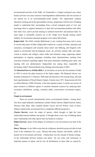 environmental activities of the Nidhi. As Uttaranchal is a fragile ecological zone where
human activities can cause extensive land degradation (deforestation and soil erosion) if
not carried out in an environmentally-sound manner. The organization conducts
education, training and on the spot problem solving programmes with the aim of helping
people to understand their surroundings from a broad ecological point of view and
encourage them to organise themselves to deal with environmental problems that affect
their daily lives, and to provide training in technical know-how and practical skills. Its
main target is sustainable resource use at the village level through training school
children. Its environment education program covers about 500 schools.
Kalpavriksh: This NGO, initially Delhi-based, is now working from pune and is active
in several other parts of India. Kalpavriksh worked on a variety of fronts: education and
awareness; investigation and research; direct action and lobbying, and litigation with
regard to environment and development issues. Its activities include talks and audio-
visuals in schools and colleges, nature walks and outstation camp, organizing student
participation in ongoing campaigns including street demonstrations, pushing form
consumer awareness regarding organic food, press statements, handling green alerts, and
meeting with city administrators. Kalpavriksh was among those responsible for
developing India’s National Biodiversity Strategy and action plan in 2003.
The Botanical Survey of India (BSI) is an institution set up by the Government of India
in 1887 to survey the plant resources of the Indian empire. The Botanical Survey was
formally instituted on 13 February 1890 under the direction of Sir George King, who had
been superintendent of Royal Botanic Garden, Calcutta since 1871. King became the first
ex-officio Director of BSI. Presently, it has nine regional centres. It carries out surveys of
plant resources in different regions. It monitors botanical resources by analyzing their
occurrence, distribution, ecology, economic utility, conservation, environment impact,
etc.
People in environment
There are several internationally known environmental thinkers. Among those
who have made landmark contributions include Charles Darwin, Ralph Emerson, Henry
Thoreau, John Muir, Aldo Leopold, Rachel Carson and EO Wilson. Each of these
thinkers looked at the environment from a completely different perspective.
Charles Darwin: wrote the origin of species, which brought to light the close
relationship between habitats and species. It brought about a new way of thinking about
man’s relationship with other species that was based on evolution.
Ralph Emerson: spoke of the dangers of commerce to our environment way back in the
1840s.
Henry Thoreau: in the 1860s wrote that the wilderness should be preserved after he had
lived in the wilderness for a year. Thoreau had many theories and beliefs, which he
poured out in his journals and books. Among these was the concept of human ecology:
of the relationship between humans and nature. He saw unity and community as
important aspects of nature, and he saw all disturbances in these links as caused by
 
