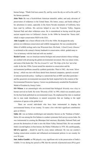 human beings. “Thank God men cannot fly, and lay waste the sky as well as the earth” is
his famous quotation.
John Muir: He was a Scottish-born American naturalist, author, and early advocate of
preservation of wilderness in the United States. His letters, essays, and books telling of
his adventures in nature, especially in the Sierra Nevada mountains of California, have
been read by millions. His activism helped to save the Yosemite Valley, Sequoia
National Park and other wilderness areas. He is remembered as having saved the great
ancient sequoia trees in California’s forests. In the 1890s he formed the ‘Sierra club’,
which is major conservation NGO in the USA.
Aldo Leopold: was a forest official in the US in the 1920s. He designed the early
policies on wilderness conservation and wildlife management. He was considered the
father of wildlife ecology and a true Wisconsin hero. His book, ‘A Sand County Almanac’
is acclaimed as the century's literary landmark in conservation, which guided many to
‘live in harmony with the land and with one another’.
Rachel Carson : was an American marine biologist and conservationist whose writings
are credited with advancing the global environmental movement. She was nature writer,
and some of the books like ‘The Sea Around Us’ and ‘The Edge of the Sea’ are to her
credit. In the late 1950s, Carson turned her attention to conservation and the
environmental problems caused by synthetic pesticides. Then in 1962, she wrote ‘Silent
Spring’ , which was met with fierce denial from chemical companies, spurred a reversal
in national pesticide policy—leading to a nationwide ban on DDT and other pesticides—
and the grassroots environmental movement the book inspired led to the creation of the
Environmental Protection Agency. Carson was posthumously awarded the Presidential
Medal of Freedom by Jimmy Carter.
EO Wilson: is an entomologist who envisioned that biological diversity was a key to
human survival on Earth. He wrote ‘Diversity of life’ in 1993, which was awarded a prize
for the best book published on environmental issues. He emphasised the risks to mankind
due to man made disturbances in natural ecosystems that are leading to the rapid
extinction of species at the global level.
There are several individuals who have been instrumental in shaping the
environmental history of our country. To name a few with their significant contributions
goes as follows:
Salim Ali: was an Indian ornithologist and naturalist, Known as the "birdman of India",
Salim Ali was among the first Indians to conduct systematic bird surveys across India. He
was instrumental in creating the Bharatpur bird sanctuary (Keoladeo National Park) and
prevent the destruction of what is now the Silent Valley National Park. He was awarded
India's second highest civilian honour, the Padma Vibhushan in 1976. His autobiography,
fall of a sparrow , should be read by every nature enthusiast. He was our country’s
leading conservation scientist and influenced environmental policies in our country for
over 50 years.
Smt. Indira Gandhi: as PM played a very significant role in the preservation of India’s
wildlife. It was during her period as PM, that the network of protected areas (PAs) grew
 