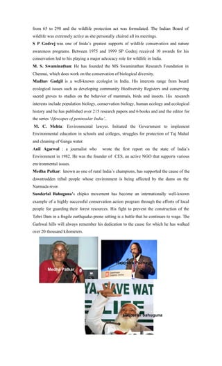 from 65 to 298 and the wildlife protection act was formulated. The Indian Board of
wildlife was extremely active as she personally chaired all its meetings.
S P Godrej was one of Inida’s greatest supports of wildlife conservation and nature
awareness programs. Between 1975 and 1999 SP Godrej received 10 awards for his
conservation led to his playing a major advocacy role for wildlife in India.
M. S. Swaminathan: He has founded the MS Swaminathan Research Foundation in
Chennai, which does work on the conservation of biological diversity.
Madhav Gadgil is a well-known ecologist in India. His interests range from board
ecological issues such as developing community Biodiversity Registers and conserving
sacred groves to studies on the behavior of mammals, birds and insects. His research
interests include population biology, conservation biology, human ecology and ecological
history and he has published over 215 research papers and 6 books and and the editor for
the series ‘lifescapes of peninsular India’..
M. C. Mehta: Environmental lawyer. Initiated the Government to implement
Environmental education in schools and colleges, struggles for protection of Taj Mahal
and cleaning of Ganga water.
Anil Agarwal : a journalist who wrote the first report on the state of India’s
Environment in 1982. He was the founder of CES, an active NGO that supports various
environmental issues.
Medha Patkar: known as one of rural India’s champions, has supported the cause of the
downtrodden tribal people whose environment is being affected by the dams on the
Narmada river.
Sunderlal Bahuguna’s chipko movement has become an internationally well-known
example of a highly successful conservation action program through the efforts of local
people for guarding their forest resources. His fight to prevent the construction of the
Tehri Dam in a fragile earthquake-prone setting is a battle that he continues to wage. The
Garhwal hills will always remember his dedication to the cause for which he has walked
over 20 thousand kilometers.
Medha Patkar
Rajendra Pachauri
sunderlal bahuguna
 