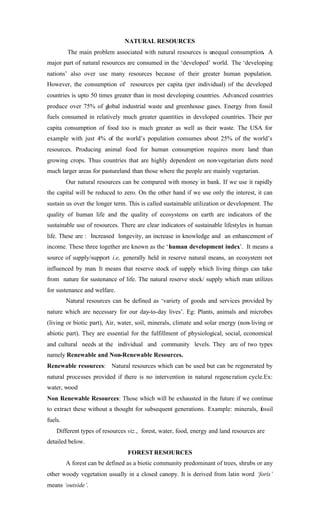 NATURAL RESOURCES
The main problem associated with natural resources is unequal consumption. A
major part of natural resources are consumed in the ‘developed’ world. The ‘developing
nations’ also over use many resources because of their greater human population.
However, the consumption of resources per capita (per individual) of the developed
countries is upto 50 times greater than in most developing countries. Advanced countries
produce over 75% of global industrial waste and greenhouse gases. Energy from fossil
fuels consumed in relatively much greater quantities in developed countries. Their per
capita consumption of food too is much greater as well as their waste. The USA for
example with just 4% of the world’s population consumes about 25% of the world’s
resources. Producing animal food for human consumption requires more land than
growing crops. Thus countries that are highly dependent on non-vegetarian diets need
much larger areas for pastureland than those where the people are mainly vegetarian.
Our natural resources can be compared with money in bank. If we use it rapidly
the capital will be reduced to zero. On the other hand if we use only the interest, it can
sustain us over the longer term. This is called sustainable utilization or development. The
quality of human life and the quality of ecosystems on earth are indicators of the
sustainable use of resources. There are clear indicators of sustainable lifestyles in human
life. These are : Increased longevity, an increase in knowledge and an enhancement of
income. These three together are known as the ‘human development index’. It means a
source of supply/support i.e, generally held in reserve natural means, an ecosystem not
influenced by man. It means that reserve stock of supply which living things can take
from nature for sustenance of life. The natural reserve stock/ supply which man utilizes
for sustenance and welfare.
Natural resources can be defined as ‘variety of goods and services provided by
nature which are necessary for our day-to-day lives’. Eg: Plants, animals and microbes
(living or biotic part), Air, water, soil, minerals, climate and solar energy (non-living or
abiotic part). They are essential for the fulfillment of physiological, social, economical
and cultural needs at the individual and community levels. They are of two types
namely Renewable and Non-Renewable Resources.
Renewable resources: Natural resources which can be used but can be regenerated by
natural processes provided if there is no intervention in natural regeneration cycle.Ex:
water, wood
Non Renewable Resources: Those which will be exhausted in the future if we continue
to extract these without a thought for subsequent generations. Example: minerals, fossil
fuels.
Different types of resources viz., forest, water, food, energy and land resources are
detailed below.
FORESTRESOURCES
A forest can be defined as a biotic community predominant of trees, shrubs or any
other woody vegetation usually in a closed canopy. It is derived from latin word ‘foris’
means ‘outside’.
 
