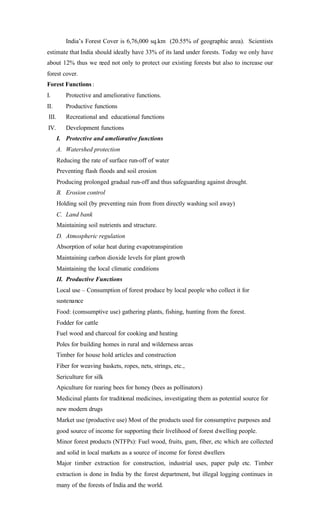 India’s Forest Cover is 6,76,000 sq.km (20.55% of geographic area). Scientists
estimate that India should ideally have 33% of its land under forests. Today we only have
about 12% thus we need not only to protect our existing forests but also to increase our
forest cover.
Forest Functions :
I. Protective and ameliorative functions.
II. Productive functions
III. Recreational and educational functions
IV. Development functions
I. Protective and ameliorative functions
A. Watershed protection
Reducing the rate of surface run-off of water
Preventing flash floods and soil erosion
Producing prolonged gradual run-off and thus safeguarding against drought.
B. Erosion control
Holding soil (by preventing rain from from directly washing soil away)
C. Land bank
Maintaining soil nutrients and structure.
D. Atmospheric regulation
Absorption of solar heat during evapotranspiration
Maintaining carbon dioxide levels for plant growth
Maintaining the local climatic conditions
II. Productive Functions
Local use – Consumption of forest produce by local people who collect it for
sustenance
Food: (comsumptive use) gathering plants, fishing, hunting from the forest.
Fodder for cattle
Fuel wood and charcoal for cooking and heating
Poles for building homes in rural and wilderness areas
Timber for house hold articles and construction
Fiber for weaving baskets, ropes, nets, strings, etc.,
Sericulture for silk
Apiculture for rearing bees for honey (bees as pollinators)
Medicinal plants for traditional medicines, investigating them as potential source for
new modern drugs
Market use (productive use) Most of the products used for consumptive purposes and
good source of income for supporting their livelihood of forest dwelling people.
Minor forest products (NTFPs): Fuel wood, fruits, gum, fiber, etc which are collected
and solid in local markets as a source of income for forest dwellers
Major timber extraction for construction, industrial uses, paper pulp etc. Timber
extraction is done in India by the forest department, but illegal logging continues in
many of the forests of India and the world.
 