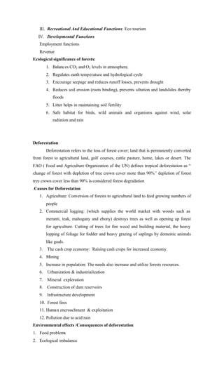 III. Recreational And Educational Functions: Eco tourism
IV. Developmental Functions
Employment functions
Revenue
Ecological significance of forests:
1. Balances CO2 and O2 levels in atmosphere.
2. Regulates earth temperature and hydrological cycle
3. Encourage seepage and reduces runoff losses, prevents drought
4. Reduces soil erosion (roots binding), prevents siltation and landslides thereby
floods
5. Litter helps in maintaining soil fertility
6. Safe habitat for birds, wild animals and organisms against wind, solar
radiation and rain
Deforestation:
Deforestation refers to the loss of forest cover; land that is permanently converted
from forest to agricultural land, golf courses, cattle pasture, home, lakes or desert. The
FAO ( Food and Agriculture Organization of the UN) defines tropical deforestation as “
change of forest with depletion of tree crown cover more than 90%” depletion of forest
tree crown cover less than 90% is considered forest degradation
.Causes for Deforestation:
1. Agriculture: Conversion of forests to agricultural land to feed growing numbers of
people
2. Commercial logging: (which supplies the world market with woods such as
meranti, teak, mahogany and ebony) destroys trees as well as opening up forest
for agriculture. Cutting of trees for fire wood and building material, the heavy
lopping of foliage for fodder and heavy grazing of saplings by domestic animals
like goals.
3. The cash crop economy: Raising cash crops for increased economy.
4. Mining
5. Increase in population: The needs also increase and utilize forests resources.
6. Urbanization & industrialization
7. Mineral exploration
8. Construction of dam reservoirs
9. Infrastructure development
10. Forest fires
11. Human encroachment & exploitation
12. Pollution due to acid rain
Environmental effects /Consequences of deforestation
1. Food problems
2. Ecological imbalance
 