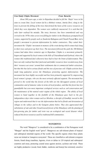 Case Study: Chipko Movement From Barucha
About 300 years ago, a ruler in Rajasthan decided to fell the ‘khejri’ trees in his
state to create lime. Local women led by a Bishnoi woman, Amrita Devi, clung to the
trees to prevent the felling of the trees that formed the basis of the scarce resources on
which they were dependent. The women were ruthlessly massacred. It is said that the
ruler later realised his mistake. The story, however, has been remembered and was
revived in the 1970s when severe tree-felling for timber in the Himalayas prompted local
women, supported by people such as Sundertat Bahuguna and Chandi Prasad Bhat, ted a
people’s movement to prevent deforestation by timber contractors. They catted their
movement the ‘Chipko’ movement in memory of the event during which women had clung
to their trees and given up their lives. The movement followed the path the 300 Bishnoi
women had taken three centuries ago in Rajasthan. Chipko is a movement primarily
begun and supported by local women in the hills of Uttarakhand and Garhwal, where the
women (the traditional fuel collectors) have had to bear the brunt of deforestation. They
have not only realized that their fuelwood and fodder resources have receded away from
their ‘resource use areas’ around their settlements due to commercial timber extraction,
but that this has led to serious floods and the toss of precious soil. Chipko activists have
made long padyatras across the Himalayas protesting against deforestation. The
movement has been highly successful and has been primarily supported by empowering
local women’s groups, who are the most seriously affected segment. The movement has
proved to the world that the forests of the hills are the life-support systems of local
communities and of immense value in terms of local produce, and that the forest has less
quantifiable but even more important ecological services such as soil conservation and
the maintenance of the natural water regime of the whole region. The ability of local
women to band together in the foothills of the Himalayas goes back to the pre-
independence days when women such as Miraben, a disciple of Gandhiji, moved to this
region and understood that it was the deforestation that led to floods and devastation of
villages in the valleys and in the Gangetic plains below. They also appreciated that
substitution of oak and other broad-Leaved forests of the Himalayas with the planting of
fast-growing pine for timber and resin was an ecological and social disaster which
reduced the forest resources used by traditional hill communities.
MANGROVES
The word "Mangrove" is considered to be a combination of the Portuguese word
"Mangue" and the English word "grove". Mangroves are salt-tolerant plants of tropical
and subtropical intertidal regions of the world. The specific regions where these plants
occur are termed as 'mangrove ecosystem'. These are classified as salt-tolerant evergreen
forests, found along coastlines, lagoons, rivers or deltas in 124 tropical and subtropical
countries and areas, protecting coastal areas against erosion, cyclones and wind. These
are highly productive (wood, food, fodder, medicine and honey) but extremely sensitive
 