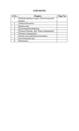 CONTENTS
S.No. Chapter Page No.
1 Multidisciplinary nature of Environmental
Studies
2 Natural Resources
3 Biodiversity
4 Environmental Pollution
5 Nuclear Hazards and Waste management
6 Disaster management
7 Social issues and the Environment
8 Environmental acts
9 References
 