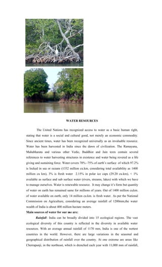 WATER RESOURCES
The United Nations has recognized access to water as a basic human right,
stating that water is a social and cultural good, not merely an economic commodity.
Since ancient times, water has been recognized universally as an invaluable resource.
Water has been harvested in India since the dawn of civilization. The Ramayana,
Mahabharata and various other Vedic, Buddhist and Jain texts contain several
references to water harvesting structures in existence and water being revered as a life
giving and sustaining force. Water covers 70% -75% of earth’s surface of which 97.2%
is locked in sea or oceans (1332 million cu.km, considering total availability as 1400
million cu km), 3% is fresh water 2.15% in polar ice caps (29.20 cu.km), < 1%
available as surface and sub surface water (rivers, streams, lakes) with which we have
to manage ourselves. Water is renewable resource. It may change it’s form but quantity
of water on earth has remained same for millions of years. Out of 1400 million cu.km.
of water available on earth, only 14 million cu.km. is fresh water. As per the National
Commission on Agriculture, considering an average rainfall of 1200mm,the water
wealth of India is about 400 million hectare meters.
Main sources of water for our use are:
Rainfall: India can be broadly divided into 15 ecological regions. The vast
ecological diversity of this country is reflected in the diversity in available water
resources. With an average annual rainfall of 1170 mm, India is one of the wettest
countries in the world. However, there are large variations in the seasonal and
geographical distribution of rainfall over the country. At one extreme are areas like
Cherrapunji, in the northeast, which is drenched each year with 11,000 mm of rainfall,
 