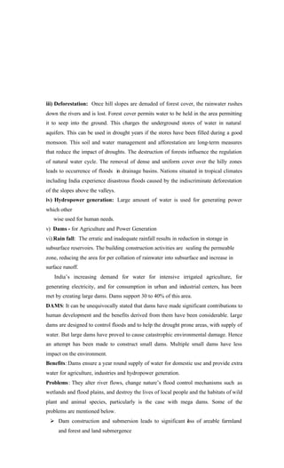 iii) Deforestation: Once hill slopes are denuded of forest cover, the rainwater rushes
down the rivers and is lost. Forest cover permits water to be held in the area permitting
it to seep into the ground. This charges the underground stores of water in natural
aquifers. This can be used in drought years if the stores have been filled during a good
monsoon. This soil and water management and afforestation are long-term measures
that reduce the impact of droughts. The destruction of forests influence the regulation
of natural water cycle. The removal of dense and uniform cover over the hilly zones
leads to occurrence of floods in drainage basins. Nations situated in tropical climates
including India experience disastrous floods caused by the indiscriminate deforestation
of the slopes above the valleys.
iv) Hydropower generation: Large amount of water is used for generating power
which other
wise used for human needs.
v) Dams - for Agriculture and Power Generation
vi).Rain fall: The erratic and inadequate rainfall results in reduction in storage in
subsurface reservoirs. The building construction activities are sealing the permeable
zone, reducing the area for per collation of rainwater into subsurface and increase in
surface runoff.
India’s increasing demand for water for intensive irrigated agriculture, for
generating electricity, and for consumption in urban and industrial centers, has been
met by creating large dams. Dams support 30 to 40% of this area.
DAMS: It can be unequivocally stated that dams have made significant contributions to
human development and the benefits derived from them have been considerable. Large
dams are designed to control floods and to help the drought prone areas, with supply of
water. But large dams have proved to cause catastrophic environmental damage. Hence
an attempt has been made to construct small dams. Multiple small dams have less
impact on the environment.
Benefits: Dams ensure a year round supply of water for domestic use and provide extra
water for agriculture, industries and hydropower generation.
Problems: They alter river flows, change nature’s flood control mechanisms such as
wetlands and flood plains, and destroy the lives of local people and the habitats of wild
plant and animal species, particularly is the case with mega dams. Some of the
problems are mentioned below.
Ø Dam construction and submersion leads to significant loss of areable farmland
and forest and land submergence
 