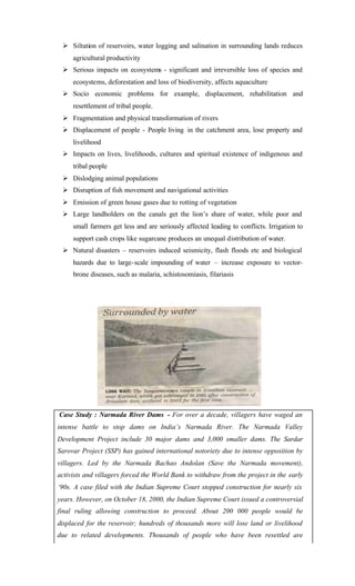 Ø Siltation of reservoirs, water logging and salination in surrounding lands reduces
agricultural productivity
Ø Serious impacts on ecosystems - significant and irreversible loss of species and
ecosystems, deforestation and loss of biodiversity, affects aquaculture
Ø Socio economic problems for example, displacement, rehabilitation and
resettlement of tribal people.
Ø Fragmentation and physical transformation of rivers
Ø Displacement of people - People living in the catchment area, lose property and
livelihood
Ø Impacts on lives, livelihoods, cultures and spiritual existence of indigenous and
tribal people
Ø Dislodging animal populations
Ø Disruption of fish movement and navigational activities
Ø Emission of green house gases due to rotting of vegetation
Ø Large landholders on the canals get the lion’s share of water, while poor and
small farmers get less and are seriously affected leading to conflicts. Irrigation to
support cash crops like sugarcane produces an unequal distribution of water.
Ø Natural disasters – reservoirs induced seismicity, flash floods etc and biological
hazards due to large-scale impounding of water – increase exposure to vector-
brone diseases, such as malaria, schistosomiasis, filariasis
Case Study : Narmada River Dams - For over a decade, villagers have waged an
intense battle to stop dams on India’s Narmada River. The Narmada Valley
Development Project include 30 major dams and 3,000 smaller dams. The Sardar
Sarovar Project (SSP) has gained international notoriety due to intense opposition by
villagers. Led by the Narmada Bachao Andolan (Save the Narmada movement),
activists and villagers forced the World Bank to withdraw from the project in the early
‘90s. A case filed with the Indian Supreme Court stopped construction for nearly six
years. However, on October 18, 2000, the Indian Supreme Court issued a controversial
final ruling allowing construction to proceed. About 200 000 people would be
displaced for the reservoir; hundreds of thousands more will lose land or livelihood
due to related developments. Thousands of people who have been resettled are
 