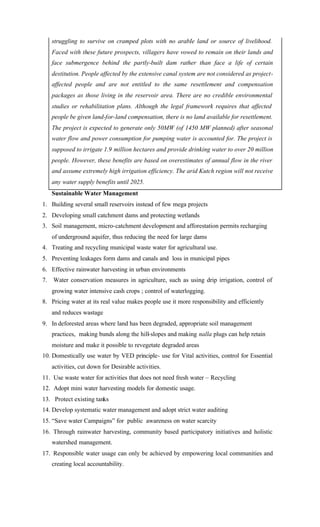 struggling to survive on cramped plots with no arabIe land or source of livelihood.
Faced with these future prospects, villagers have vowed to remain on their lands and
face submergence behind the partly-built dam rather than face a life of certain
destitution. People affected by the extensive canal system are not considered as project-
affected people and are not entitled to the same resettlement and compensation
packages as those living in the reservoir area. There are no credible environmental
studies or rehabilitation plans. Although the legal framework requires that affected
people be given land-for-land compensation, there is no land available for resettlement.
The project is expected to generate only 50MW (of 1450 MW planned) after seasonal
water flow and power consumption for pumping water is accounted for. The project is
supposed to irrigate 1.9 million hectares and provide drinking water to over 20 million
people. However, these benefits are based on overestimates of annual flow in the river
and assume extremely high irrigation efficiency. The arid Kutch region will not receive
any water supply benefits until 2025.
Sustainable Water Management
1. Building several small reservoirs instead of few mega projects
2. Developing small catchment dams and protecting wetlands
3. Soil management, micro-catchment development and afforestation permits recharging
of underground aquifer, thus reducing the need for large dams
4. Treating and recycling municipal waste water for agricultural use.
5. Preventing leakages form dams and canals and loss in municipal pipes
6. Effective rainwater harvesting in urban environments
7. Water conservation measures in agriculture, such as using drip irrigation, control of
growing water intensive cash crops ; control of waterlogging.
8. Pricing water at its real value makes people use it more responsibility and efficiently
and reduces wastage
9. In deforested areas where land has been degraded, appropriate soil management
practices, making bunds along the hill-slopes and making nalla plugs can help retain
moisture and make it possible to revegetate degraded areas
10. Domestically use water by VED principle- use for Vital activities, control for Essential
activities, cut down for Desirable activities.
11. Use waste water for activities that does not need fresh water – Recycling
12. Adopt mini water harvesting models for domestic usage.
13. Protect existing tanks
14. Develop systematic water management and adopt strict water auditing
15. “Save water Campaigns” for public awareness on water scarcity
16. Through rainwater harvesting, community based participatory initiatives and holistic
watershed management.
17. Responsible water usage can only be achieved by empowering local communities and
creating local accountability.
 