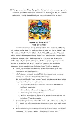 18. The government should develop policies that protect water resources, promote
sustainable watershed management and invest in technologies that will increase
efficiency in irrigation, industrial usage and improve water harvesting techniques.
World Water Day- March 22nd
FOOD RESOURCES
Our food comes almost entirely from agriculture, animal husbandry and fishing
i.e., - 76% from crop lands, 17% from range lands i.e., meat from grazing livestock and
7% - marine and fresh water i.e., fisheries. The FAO (Food & Agricultural Organization
of UN) defines sustainable agriculture as the one which conserves land, water and plant
and animal genetic resources, does not degrade the environment and is economically
viable and socially acceptable. The report, “The Food Gap –the Impacts of Climate
Change on Food Production: A 2020 Perspective”, produced after a year-long
assessment by America’s Universal Ecological Fund (FEU-US), revealed that :
Ø Global food production would not meet the food requirements of the world’s
estimated 7.8 billion people by 2020.
Ø Food prices are expected to jump by 20% in the next ten years as prolonged
droughts and floods take their toll on food production.
Ø The report, which looked at the impact of climate change on four cereals - wheat,
rice, maize and soybean - pointed out that
• global wheat production will experience a 14 percent deficit between
production and demand
• Rice production will experience 11 percent deficit, and
• 9 percent deficit in maize production.
• Soybean is the only crop showing an increase in global production, with
an estimated five percent surplus.
Ø Current wheat production is estimated to decline to 663 million tons by 2020 yet
772.3 million tons is the estimated need at that time, creating a gap of 109 million
tons.
Ø Rice is estimated to grow to 692.1 million tons by 2020 yet demand at that time is
estimated at 775.1 million –creating a shortage of 82.9 million tons.
 