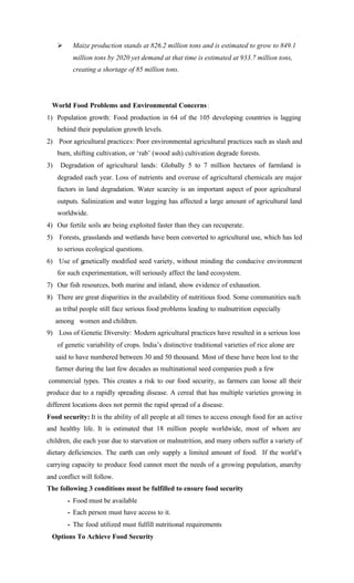 Ø Maize production stands at 826.2 million tons and is estimated to grow to 849.1
million tons by 2020 yet demand at that time is estimated at 933.7 million tons,
creating a shortage of 85 million tons.
World Food Problems and Environmental Concerns:
1) Population growth: Food production in 64 of the 105 developing countries is lagging
behind their population growth levels.
2) Poor agricultural practices: Poor environmental agricultural practices such as slash and
burn, shifting cultivation, or ‘rab’ (wood ash) cultivation degrade forests.
3) Degradation of agricultural lands: Globally 5 to 7 million hectares of farmland is
degraded each year. Loss of nutrients and overuse of agricultural chemicals are major
factors in land degradation. Water scarcity is an important aspect of poor agricultural
outputs. Salinization and water logging has affected a large amount of agricultural land
worldwide.
4) Our fertile soils are being exploited faster than they can recuperate.
5) Forests, grasslands and wetlands have been converted to agricultural use, which has led
to serious ecological questions.
6) Use of genetically modified seed variety, without minding the conducive environment
for such experimentation, will seriously affect the land ecosystem.
7) Our fish resources, both marine and inland, show evidence of exhaustion.
8) There are great disparities in the availability of nutritious food. Some communities such
as tribal people still face serious food problems leading to malnutrition especially
among women and children.
9) Loss of Genetic Diversity: Modern agricultural practices have resulted in a serious loss
of genetic variability of crops. India’s distinctive traditional varieties of rice alone are
said to have numbered between 30 and 50 thousand. Most of these have been lost to the
farmer during the last few decades as multinational seed companies push a few
commercial types. This creates a risk to our food security, as farmers can loose all their
produce due to a rapidly spreading disease. A cereal that has multiple varieties growing in
different locations does not permit the rapid spread of a disease.
Food security: It is the ability of all people at all times to access enough food for an active
and healthy life. It is estimated that 18 million people worldwide, most of whom are
children, die each year due to starvation or malnutrition, and many others suffer a variety of
dietary deficiencies. The earth can only supply a limited amount of food. If the world’s
carrying capacity to produce food cannot meet the needs of a growing population, anarchy
and conflict will follow.
The following 3 conditions must be fulfilled to ensure food security
- Food must be available
- Each person must have access to it.
- The food utilized must fulfill nutritional requirements
Options To Achieve Food Security
 
