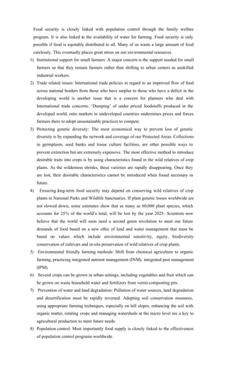 Food security is closely linked with population control through the family welfare
program. It is also linked to the availability of water for farming. Food security is only
possible if food is equitably distributed to all. Many of us waste a large amount of food
carelessly. This eventually places great stress on our environmental resources.
1) Institutional support for small farmers: A major concern is the support needed for small
farmers so that they remain farmers rather than shifting to urban centers as unskilled
industrial workers.
2) Trade related issues: International trade policies in regard to an improved flow of food
across national borders from those who have surplus to those who have a deficit in the
developing world is another issue that is a concern for planners who deal with
International trade concerns. ‘Dumping’ of under priced foodstuffs produced in the
developed world, onto markets in undeveloped countries undermines prices and forces
farmers there to adopt unsustainable practices to compete.
3) Protecting genetic diversity: The most economical way to prevent loss of genetic
diversity is by expanding the network and coverage of our Protected Areas. Collections
in germplasm, seed banks and tissue culture facilities, are other possible ways to
prevent extinction but are extremely expensive. The most effective method to introduce
desirable traits into crops is by using characteristics found in the wild relatives of crop
plants. As the wilderness shrinks, these varieties are rapidly disappearing. Once they
are lost, their desirable characteristics cannot be introduced when found necessary in
future.
4) Ensuring long-term food security may depend on conserving wild relatives of crop
plants in National Parks and Wildlife Sanctuaries. If plant genetic losses worldwide are
not slowed down, some estimates show that as many as 60,000 plant species, which
accounts for 25% of the world’s total, will be lost by the year 2025. Scientists now
believe that the world will soon need a second green revolution to meet our future
demands of food based on a new ethic of land and water management that must be
based on values which include environmental sensitivity, equity, biodiversity
conservation of cultivars and in-situ preservation of wild relatives of crop plants.
5) Environmental friendly farming methods: Shift from chemical agriculture to organic
farming, practicing integrated nutrient management (INM), integrated pest management
(IPM).
6) Several crops can be grown in urban settings, including vegetables and fruit which can
be grown on waste household water and fertilizers from vermi-composting pits.
7) Prevention of water and land degradation: Pollution of water sources, land degradation
and desertification must be rapidly reversed. Adopting soil conservation measures,
using appropriate farming techniques, especially on hill slopes, enhancing the soil with
organic matter, rotating crops and managing watersheds at the micro level are a key to
agricultural production to meet future needs.
8) Population control: Most importantly food supply is closely linked to the effectiveness
of population control programs worldwide.
 
