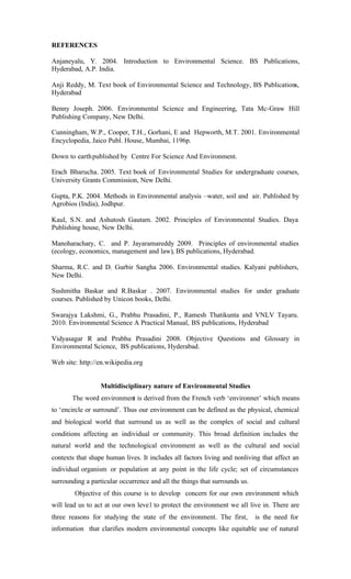 REFERENCES
Anjaneyalu, Y. 2004. Introduction to Environmental Science. BS Publications,
Hyderabad, A.P. India.
Anji Reddy, M. Text book of Environmental Science and Technology, BS Publications,
Hyderabad
Benny Joseph. 2006. Environmental Science and Engineering, Tata Mc-Graw Hill
Publishing Company, New Delhi.
Cunningham, W.P., Cooper, T.H., Gorhani, E and Hepworth, M.T. 2001. Environmental
Encyclopedia, Jaico Publ. House, Mumbai, 1196p.
Down to earthpublished by Centre For Science And Environment.
Erach Bharucha. 2005. Text book of Environmental Studies for undergraduate courses,
University Grants Commission, New Delhi.
Gupta, P.K. 2004. Methods in Environmental analysis –water, soil and air. Published by
Agrobios (India), Jodhpur.
Kaul, S.N. and Ashutosh Gautam. 2002. Principles of Environmental Studies. Daya
Publishing house, New Delhi.
Manoharachary, C. and P. Jayaramareddy 2009. Principles of environmental studies
(ecology, economics, management and law), BS publications, Hyderabad.
Sharma, R.C. and D. Gurbir Sangha 2006. Environmental studies. Kalyani publishers,
New Delhi.
Sushmitha Baskar and R.Baskar . 2007. Environmental studies for under graduate
courses. Published by Unicon books, Delhi.
Swarajya Lakshmi, G., Prabhu Prasadini, P., Ramesh Thatikunta and VNLV Tayaru.
2010. Environmental Science A Practical Manual, BS publications, Hyderabad
Vidyasagar R and Prabhu Prasadini 2008. Objective Questions and Glossary in
Environmental Science, BS publications, Hyderabad.
Web site: http://en.wikipedia.org
Multidisciplinary nature of Environmental Studies
The word environment is derived from the French verb ‘environner’ which means
to ‘encircle or surround’. Thus our environment can be defined as the physical, chemical
and biological world that surround us as well as the complex of social and cultural
conditions affecting an individual or community. This broad definition includes the
natural world and the technological environment as well as the cultural and social
contexts that shape human lives. It includes all factors living and nonliving that affect an
individual organism or population at any point in the life cycle; set of circumstances
surrounding a particular occurrence and all the things that surrounds us.
Objective of this course is to develop concern for our own environment which
will lead us to act at our own level to protect the environment we all live in. There are
three reasons for studying the state of the environment. The first, is the need for
information that clarifies modern environmental concepts like equitable use of natural
 