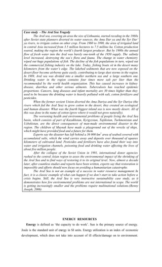 Case study - The Aral Sea Tragedy
The Aral sea, covering an area the size of Lithuania, started receding in the 1960s
after Soviet state planners diverted its water sources, the Amu Dar ya and the Syr Dar’
ya rivers, to irrigate cotton on other crop. From 1960 to 1990, the area of irrigated land
in central Asia increased from 3.5 million hectares to 7.5 millino ha. Cotton production
soared, making the region the world’s fourth largest producer. But by 1980s the annual
flow of fresh water into the Aral was barely one-tenth of the 1950 supply. The salinity
level increased, destroying the sea’s flora and fauna. The change in water chemistry
wiped out huge populations of fish. The decline of the fish populations in turn, wiped out
the commercial fishing industry on the lake. Today, fishing boats sit in the desert many
kilometers from the water’s edge. The lakebed sediments that are now exposed on the
desert floor become airborne quite easily, contributing to large dust storms in the region.
In 1989, Aral sea was divided into a smaller northern sea and a large southern one.
Drinking water in the region contains four times more salt per liter than the
recommended by the world health organization. This has caused increases in kidney
disease, diarrhea and other serious ailments. Tuberculosis has reached epidemic
proportions. Cancers, lung diseases and infant mortality are 30 times higher than they
used to be because the drinking water is heavily polluted with salt, cotton fertilizers and
pesticides.
When the former sovient Union diverted the Ama Dariya and the Syr Dariya (the
rivers which fed the Aral Sea) to grow cotton in the desert, they created an ecological
and human disaster. What was the fourth biggest inland sea is now mostly desert. All of
this was done in the name of cotton (grow where it would not grow naturally).
The worsening health and environmental problems of people living the Aral Sea
basin, which consists of part of Kazakhstan, Kyrgyzstan, Tajikistan, Turkmenistan and
Uzbekistan, are the direct consequences of man-made environmental disaster in the
region. The children of Muynak have made a playground out of the wrecks of ships,
which might have provided food and a future for them.
Experts say the disaster has left behind a 36 000 km2
area of seabed covered with
accumulated salts, which the wind carries away and deposits over thousand of squares
kilometers of cultivated land. Pesticides and fertilizers have also found their way into
water and irrigation channels, poisoning food and drinking water affecting the lives of
about five million people.
After the collapse of the Soviet Union in 1991, international donor agencies
rushed to the central Asian region to asses the environmental impact of the shrinking of
the Aral Sea and to find ways of restoring it to its original level. Now, almost a decade
later, after countless studies and reports have been written, experts say that restoration is
impossible and efforts should now focus on avoiding a humanitarian catastrophe.
The Aral Sea is not an example of a success in water resource management. In
fact, it is a classic example of what can happen if we don’t start to take action before a
crisis begins. Still, the Aral Sea is very instructive sustainability case study, as it
demonstrates how few environmental problems are not international in scope. The world
is getting increasingly smaller and the problems require multinational solutions.(Benny
Joseph, 2006)
ENERGY RESOURCES
Energy is defined as ‘the capacity to do work’. Sun is the primary source of energy.
Joule is the standard unit of energy in SI units. Energy utilization is an index of economic
development, which does not take into account of ill effects/damage on to environment.
 