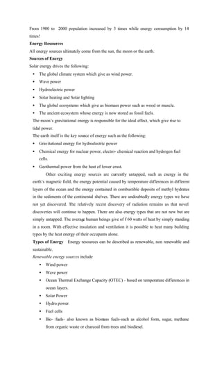 From 1900 to 2000 population increased by 3 times while energy consumption by 14
times!
Energy Resources
All energy sources ultimately come from the sun, the moon or the earth.
Sources of Energy
Solar energy drives the following:
• The global climate system which give as wind power.
• Wave power
• Hydroelectric power
• Solar heating and Solar lighting
• The global ecosystems which give as biomass power such as wood or muscle.
• The ancient ecosystem whose energy is now stored as fossil fuels.
The moon’s gravitational energy is responsible for the ideal effect, which give rise to
tidal power.
The earth itself is the key source of energy such as the following:
• Gravitational energy for hydroelectric power
• Chemical energy for nuclear power, electro- chemical reaction and hydrogen fuel
cells.
• Geothermal power from the heat of lower crust.
Other exciting energy sources are currently untapped, such as energy in the
earth’s magnetic field, the energy potential caused by temperature differences in different
layers of the ocean and the energy contained in combustible deposits of methyl hydrates
in the sediments of the continental shelves. There are undoubtedly energy types we have
not yet discovered. The relatively recent discovery of radiation remains us that novel
discoveries will continue to happen. There are also energy types that are not new but are
simply untapped. The average human beings give of f 60 watts of heat by simply standing
in a room. With effective insulation and ventilation it is possible to heat many building
types by the heat energy of their occupants alone.
Types of Energy Energy resources can be described as renewable, non renewable and
sustainable.
Renewable energy sources include
• Wind power
• Wave power
• Ocean Thermal Exchange Capacity (OTEC) - based on temperature differences in
ocean layers.
• Solar Power
• Hydro power
• Fuel cells
• Bio- fuels- also known as biomass fuels-such as alcohol form, sugar, methane
from organic waste or charcoal from trees and biodiesel.
 