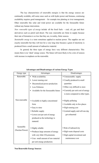 The key characteristics of renewable energies is that the energy sources are
continually available, still some cases such as with hydro power and biomass, continuing
availability requires good management – for example tree planting or river management.
Other renewable like solar and wind power are available for the foreseeable future
without any human intervention.
Non- renewable types of energy include all the fossil fuels – coal, oil, gas and their
derivatives such as petrol and diesel. The non- renewable are finite in supply because
their rate of formation is so low that they are, in reality, finite sources.
Sustainable energy is a term sometimes applied to nuclear power. The supplies are not
exactly renewable but they will lost for a very long time because a great of electricity is
produced from a small amount of radioactive material.
In general, the three types of energy have very different characteristics. This
means there is no ‘ideal’ energy source. The future will most likely to be a mix of sources
with increase in emphasis on the renewable.
Advantages and Disadvantages of various Energy Types
Energy type Advantages Disadvantages
Renewable
Non renewable
Sustanible
(Nuclear Power)
• Wide availability
• Lower running cost
• Decentralized power production
• Low Pollution
• Available for the foreseeable future
• Available in highly concentrated
form
• Easy to store
• Reliable supply
• Lower cost per unit of energy
produced as the technology is
matured.
• Highly reliable
• Produces large amounts of energy
with very little CO2emissions
• Uses small amount of raw material
per unit energy production.
• Unreasonable supply
• Usually produced in small
quantities
• Often very difficult to store
• Currently per unit cost of energy
is more compared to other types.
• Highly polluting
• Available only in few places
• High running cost
• Limited supply and will one day
get exhausted
• Risk of radioactivity
• High waste disposal costs
• High capital investment and
maintenance cost
Non Renewable Energy Sources:
 