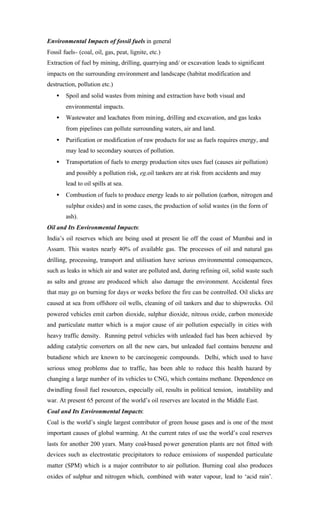 Environmental Impacts of fossil fuels in general
Fossil fuels- (coal, oil, gas, peat, lignite, etc.)
Extraction of fuel by mining, drilling, quarrying and/ or excavation leads to significant
impacts on the surrounding environment and landscape (habitat modification and
destruction, pollution etc.)
• Spoil and solid wastes from mining and extraction have both visual and
environmental impacts.
• Wastewater and leachates from mining, drilling and excavation, and gas leaks
from pipelines can pollute surrounding waters, air and land.
• Purification or modification of raw products for use as fuels requires energy, and
may lead to secondary sources of pollution.
• Transportation of fuels to energy production sites uses fuel (causes air pollution)
and possibly a pollution risk, eg.oil tankers are at risk from accidents and may
lead to oil spills at sea.
• Combustion of fuels to produce energy leads to air pollution (carbon, nitrogen and
sulphur oxides) and in some cases, the production of solid wastes (in the form of
ash).
Oil and Its Environmental Impacts:
India’s oil reserves which are being used at present lie off the coast of Mumbai and in
Assam. This wastes nearly 40% of available gas. The processes of oil and natural gas
drilling, processing, transport and utilisation have serious environmental consequences,
such as leaks in which air and water are polluted and, during refining oil, solid waste such
as salts and grease are produced which also damage the environment. Accidental fires
that may go on burning for days or weeks before the fire can be controlled. Oil slicks are
caused at sea from offshore oil wells, cleaning of oil tankers and due to shipwrecks. Oil
powered vehicles emit carbon dioxide, sulphur dioxide, nitrous oxide, carbon monoxide
and particulate matter which is a major cause of air pollution especially in cities with
heavy traffic density. Running petrol vehicles with unleaded fuel has been achieved by
adding catalytic converters on all the new cars, but unleaded fuel contains benzene and
butadiene which are known to be carcinogenic compounds. Delhi, which used to have
serious smog problems due to traffic, has been able to reduce this health hazard by
changing a large number of its vehicles to CNG, which contains methane. Dependence on
dwindling fossil fuel resources, especially oil, results in political tension, instability and
war. At present 65 percent of the world’s oil reserves are located in the Middle East.
Coal and Its Environmental Impacts:
Coal is the world’s single largest contributor of green house gases and is one of the most
important causes of global warming. At the current rates of use the world’s coal reserves
lasts for another 200 years. Many coal-based power generation plants are not fitted with
devices such as electrostatic precipitators to reduce emissions of suspended particulate
matter (SPM) which is a major contributor to air pollution. Burning coal also produces
oxides of sulphur and nitrogen which, combined with water vapour, lead to ‘acid rain’.
 