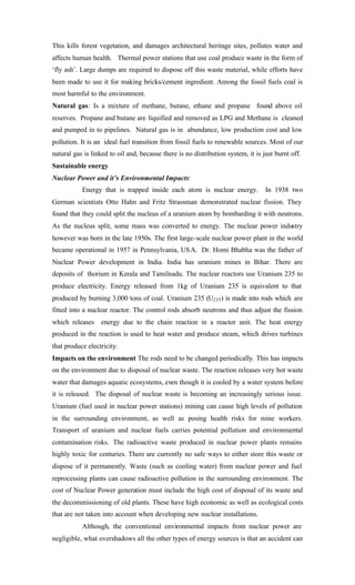 This kills forest vegetation, and damages architectural heritage sites, pollutes water and
affects human health. Thermal power stations that use coal produce waste in the form of
‘fly ash’. Large dumps are required to dispose off this waste material, while efforts have
been made to use it for making bricks/cement ingredient. Among the fossil fuels coal is
most harmful to the environment.
Natural gas: Is a mixture of methane, butane, ethane and propane found above oil
reserves. Propane and butane are liquified and removed as LPG and Methane is cleaned
and pumped in to pipelines. Natural gas is in abundance, low production cost and low
pollution. It is an ideal fuel transition from fossil fuels to renewable sources. Most of our
natural gas is linked to oil and, because there is no distribution system, it is just burnt off.
Sustainable energy
Nuclear Power and it’s Environmental Impacts:
Energy that is trapped inside each atom is nuclear energy. In 1938 two
German scientists Otto Hahn and Fritz Strassman demonstrated nuclear fission. They
found that they could split the nucleus of a uranium atom by bombarding it with neutrons.
As the nucleus split, some mass was converted to energy. The nuclear power industry
however was born in the late 1950s. The first large-scale nuclear power plant in the world
became operational in 1957 in Pennsylvania, USA. Dr. Homi Bhabha was the father of
Nuclear Power development in India. India has uranium mines in Bihar. There are
deposits of thorium in Kerala and Tamilnadu. The nuclear reactors use Uranium 235 to
produce electricity. Energy released from 1kg of Uranium 235 is equivalent to that
produced by burning 3,000 tons of coal. Uranium 235 (U235) is made into rods which are
fitted into a nuclear reactor. The control rods absorb neutrons and thus adjust the fission
which releases energy due to the chain reaction in a reactor unit. The heat energy
produced in the reaction is used to heat water and produce steam, which drives turbines
that produce electricity.
Impacts on the environment The rods need to be changed periodically. This has impacts
on the environment due to disposal of nuclear waste. The reaction releases very hot waste
water that damages aquatic ecosystems, even though it is cooled by a water system before
it is released. The disposal of nuclear waste is becoming an increasingly serious issue.
Uranium (fuel used in nuclear power stations) mining can cause high levels of pollution
in the surrounding environment, as well as posing health risks for mine workers.
Transport of uranium and nuclear fuels carries potential pollution and environmental
contamination risks. The radioactive waste produced in nuclear power plants remains
highly toxic for centuries. There are currently no safe ways to either store this waste or
dispose of it permanently. Waste (such as cooling water) from nuclear power and fuel
reprocessing plants can cause radioactive pollution in the surrounding environment. The
cost of Nuclear Power generation must include the high cost of disposal of its waste and
the decommissioning of old plants. These have high economic as well as ecological costs
that are not taken into account when developing new nuclear installations.
Although, the conventional environmental impacts from nuclear power are
negligible, what overshadows all the other types of energy sources is that an accident can
 