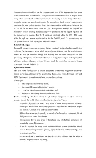 be devastating and the effects last for long periods of time. While it does not pollute air or
water routinely like oil or biomass, a single accident can kill thousands of people, make
many others seriously ill, and destroy an area for decades by its radioactivity which leads
to death, cancer and genetic deformities for generations. Land, water, vegetation are
destroyed for long periods of time. There have been nuclear accidents at Chernobyl in
USSR and at the Three Mile Island in USA. Management, storage and disposal of
radioactive wastes resulting from nuclear power generation are the biggest expenses of
the nuclear power industry. Low level waste can be stored safely for 100 – 500 years
while the high level wastes remains radioactive for 240,000 years! Decommissioning an
old plant costs more than the original construction cost!
Renewable Energy:
Renewable energy systems use resources that are constantly replaced and are usually less
polluting. Ex: hydropower, solar, wind, and geothermal (energy from the heat inside the
earth). We also get renewable energy from burning trees and even garbage as fuel and
processing other plants into biofuels. Renewable energy technologies will improve the
efficiency and cost of energy systems. We may reach the point when we may no longer
rely mostly on fossil fuel energy.
Hydroelectric Power:
This uses water flowing down a natural gradient to turn turbines to generate electricity
known as ‘hydroelectric power’ by constructing dams across rivers. Between 1950 and
1970, Hydropower generation worldwide increased seven times.
Advantages:
o The long life of hydropower plants,
o the renewable nature of the energy source
o very low operating and maintenance costs, and
o absence of inflationary pressures as in fossil fuels
Environmental impact / Drawbacks: Although hydroelectric power has led to economic
progress around the world, it has created serious ecological problems.
• To produce hydroelectric power, large areas of forest and agricultural lands are
submerged. These lands traditionally provided a livelihood for local tribal people
and farmers. Conflicts over land use are inevitable.
• Silting of the reservoirs (especially as a result of deforestation) reduces the life of
the hydroelectric power installations.
• The reservoir drown large areas of farm land, wild life habitats and places of
historical & cultural importance
• Water is required for many other purposes besides power generation. These
include domestic requirements, growing agricultural crops and for industry. This
gives rise to conflicts.
• The use of rivers for navigation and fisheries becomes difficult once the water is
dammed for generation of electricity.
 