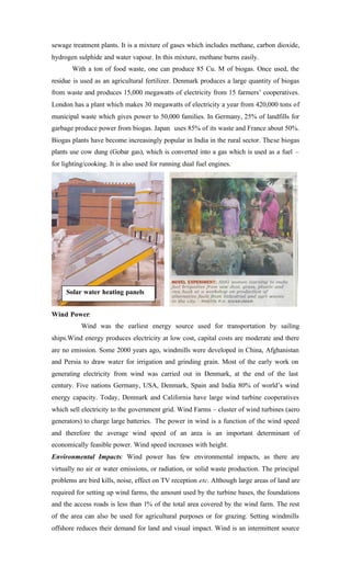 sewage treatment plants. It is a mixture of gases which includes methane, carbon dioxide,
hydrogen sulphide and water vapour. In this mixture, methane burns easily.
With a ton of food waste, one can produce 85 Cu. M of biogas. Once used, the
residue is used as an agricultural fertilizer. Denmark produces a large quantity of biogas
from waste and produces 15,000 megawatts of electricity from 15 farmers’ cooperatives.
London has a plant which makes 30 megawatts of electricity a year from 420,000 tons of
municipal waste which gives power to 50,000 families. In Germany, 25% of landfills for
garbage produce power from biogas. Japan uses 85% of its waste and France about 50%.
Biogas plants have become increasingly popular in India in the rural sector. These biogas
plants use cow dung (Gobar gas), which is converted into a gas which is used as a fuel –
for lighting/cooking. It is also used for running dual fuel engines.
Wind Power:
Wind was the earliest energy source used for transportation by sailing
ships.Wind energy produces electricity at low cost, capital costs are moderate and there
are no emission. Some 2000 years ago, windmills were developed in China, Afghanistan
and Persia to draw water for irrigation and grinding grain. Most of the early work on
generating electricity from wind was carried out in Denmark, at the end of the last
century. Five nations Germany, USA, Denmark, Spain and India 80% of world’s wind
energy capacity. Today, Denmark and California have large wind turbine cooperatives
which sell electricity to the government grid. Wind Farms – cluster of wind turbines (aero
generators) to charge large batteries. The power in wind is a function of the wind speed
and therefore the average wind speed of an area is an important determinant of
economically feasible power. Wind speed increases with height.
Environmental Impacts: Wind power has few environmental impacts, as there are
virtually no air or water emissions, or radiation, or solid waste production. The principal
problems are bird kills, noise, effect on TV reception etc. Although large areas of land are
required for setting up wind farms, the amount used by the turbine bases, the foundations
and the access roads is less than 1% of the total area covered by the wind farm. The rest
of the area can also be used for agricultural purposes or for grazing. Setting windmills
offshore reduces their demand for land and visual impact. Wind is an intermittent source
Solar water heating panels
 