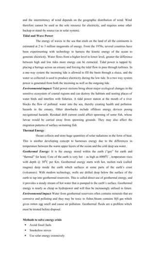 and the intermittency of wind depends on the geographic distribution of wind. Wind
therefore cannot be used as the sole resource for electricity, and requires some other
backup or stand-by source (as in solar system).
Tidal and Wave Power:
The energy of waves in the sea that crash on the land of all the continents is
estimated at 2 to 3 million megawatts of energy. From the 1970s, several countries have
been experimenting with technology to harness the kinetic energy of the ocean to
generate electricity. Water flows from a higher level to lower level, greater the difference
between high and low tides more energy can be extracted. Tidal power is tapped by
placing a barrage across an estuary and forcing the tidal flow to pass through turbines. In
a one-way system the incoming tide is allowed to fill the basin through a sluice, and the
water so collected is used to produce electricity during the low tide. In a two way system
power is generated from both the incoming as well as the outgoing tide.
Environmental impact: Tidal power stations bring about major ecological changes in the
sensitive ecosystem of coastal regions and can destroy the habitats and nesting places of
water birds and interfere with fisheries. A tidal power station at the mouth of a river
blocks the flow of polluted water into the sea, thereby creating health and pollution
hazards in the estuary. Other drawbacks include offshore energy devices posing
navigational hazards. Residual drift current could affect spawning of some fish, whose
larvae would be carried away from spawning grounds. They may also affect the
migration patterns of surface swimming fish.
Thermal Energy:
Ocean collects and store huge quantities of solar radiations in the form of heat.
This is another developing concept to harnesses energy due to the differences in
temperature between the warm upper layers of the ocean and the cold deep sea water.
Geothermal Energy: It is the energy stored within the earth (“geo” for earth and
“thermal” for heat). Core of the earth is very hot – as high as 60000
C , temperature rises
with depth @ 300
C per Km. Geothermal energy starts with hot, molten rock (called
magma) deep inside the earth which surfaces at some parts of the earth’s crust
(volcanoes). With modern technology, wells are drilled deep below the surface of the
earth to tap into geothermal reservoirs. This is called direct use of geothermal energy, and
it provides a steady stream of hot water that is pumped to the earth’s surface. Geothermal
energy is nearly as cheap as hydropower and will thus be increasingly utilised in future.
Environmental impact:Water from geothermal reservoirs often contains minerals that are
corrosive and polluting and they may be toxic to fishes.Steam contains H2S gas which
gives rotten egg smell and cause air pollution. Geothermal fluids are a problem which
must be treated before disposal.
Methods to solve energy crisis
§ Avoid fossil fuels
§ Smokeless stoves
§ Use solar energy extensively
 