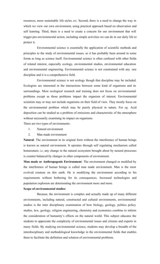 resources, more sustainable life styles etc. Second, there is a need to change the way in
which we view our own environment, using practical approach based on observation and
self learning. Third, there is a need to create a concern for our environment that will
trigger pro-environmental action, including simple activities we can do in our daily life to
protect it.
Environmental science is essentially the application of scientific methods and
principles to the study of environmental issues, so it has probably been around in some
forms as long as science itself. Environmental science is often confused with other fields
of related interest, especially ecology, environmental studies, environmental education
and environmental engineering. Environmental science is not constrained with any one
discipline and it is a comprehensive field.
Environmental science is not ecology though that discipline may be included.
Ecologists are interested in the interactions between some kind of organisms and its
surroundings. Most ecological research and training does not focus on environmental
problems except as those problems impact the organism of interest. Environmental
scientists may or may not include organisms on their field of view. They mostly focus on
the environmental problem which may be purely physical in nature. For eg. Acid
deposition can be studied as a problem of emissions and characteristic of the atmosphere
without necessarily examining its impact on organisms.
There are two types of environments:
1. Natural environment
2. Man made environment
Natural: The environment in its original form without the interference of human beings
is known as natural environment. It operates through self regulating mechanism called
homeostasis i.e, any change in the natural ecosystem brought about by natural processes
is counter balanced by changes in other components of environment.
Man made or Anthropogenic Environment: The environment changed or modified by
the interference of human beings is called man made environment. Man is the most
evolved creature on this earth. He is modifying the environment according to his
requirements without bothering for its consequences. Increased technologies and
population explosion are deteriorating the environment more and more.
Scope of environmental studies:
Because, the environment is complex and actually made up of many different
environments, including natural, constructed and cultural environments, environmental
studies is the inter disciplinary examination of how biology, geology, politics policy
studies, law, geology, religion engineering, chemistry and economics combine to inform
the consideration of humanity’s effects on the natural world. This subject educates the
students to appreciate the complexity of environmental issues and citizens and experts in
many fields. By studying environmental science, students may develop a breadth of the
interdisciplinary and methodological knowledge in the environmental fields that enables
them to facilitate the definition and solution of environmental problems.
 