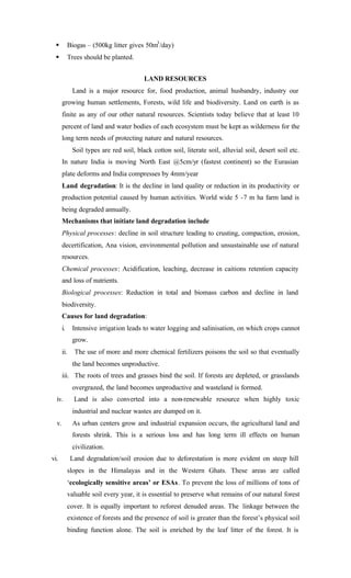 § Biogas – (500kg litter gives 50m3
/day)
§ Trees should be planted.
LAND RESOURCES
Land is a major resource for, food production, animal husbandry, industry our
growing human settlements, Forests, wild life and biodiversity. Land on earth is as
finite as any of our other natural resources. Scientists today believe that at least 10
percent of land and water bodies of each ecosystem must be kept as wilderness for the
long term needs of protecting nature and natural resources.
Soil types are red soil, black cotton soil, literate soil, alluvial soil, desert soil etc.
In nature India is moving North East @5cm/yr (fastest continent) so the Eurasian
plate deforms and India compresses by 4mm/year
Land degradation: It is the decline in land quality or reduction in its productivity or
production potential caused by human activities. World wide 5 -7 m ha farm land is
being degraded annually.
Mechanisms that initiate land degradation include
Physical processes: decline in soil structure leading to crusting, compaction, erosion,
decertification, Ana vision, environmental pollution and unsustainable use of natural
resources.
Chemical processes: Acidification, leaching, decrease in caitions retention capacity
and loss of nutrients.
Biological processes: Reduction in total and biomass carbon and decline in land
biodiversity.
Causes for land degradation:
i. Intensive irrigation leads to water logging and salinisation, on which crops cannot
grow.
ii. The use of more and more chemical fertilizers poisons the soil so that eventually
the land becomes unproductive.
iii. The roots of trees and grasses bind the soil. If forests are depleted, or grasslands
overgrazed, the land becomes unproductive and wasteland is formed.
iv. Land is also converted into a non-renewable resource when highly toxic
industrial and nuclear wastes are dumped on it.
v. As urban centers grow and industrial expansion occurs, the agricultural land and
forests shrink. This is a serious loss and has long term ill effects on human
civilization.
vi. Land degradation/soil erosion due to deforestation is more evident on steep hill
slopes in the Himalayas and in the Western Ghats. These areas are called
‘ecologically sensitive areas’ or ESAs. To prevent the loss of millions of tons of
valuable soil every year, it is essential to preserve what remains of our natural forest
cover. It is equally important to reforest denuded areas. The linkage between the
existence of forests and the presence of soil is greater than the forest’s physical soil
binding function alone. The soil is enriched by the leaf litter of the forest. It is
 
