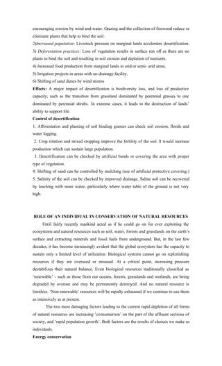 encouraging erosion by wind and water. Grazing and the collection of firewood reduce or
eliminate plants that help to bind the soil.
2)Increased population: Livestock pressure on marginal lands accelerates desertification.
3) Deforestation practices: Loss of vegetation results in surface run off as there are no
plants to bind the soil and resulting in soil erosion and depletion of nutrients.
4) Increased food production from marginal lands in arid or semi- arid areas.
5) Irrigation projects in areas with no drainage facility.
6) Shifting of sand dunes by wind storms
Effects: A major impact of desertification is biodiversity loss, and loss of productive
capacity, such as the transition from grassland dominated by perennial grasses to one
dominated by perennial shrubs. In extreme cases, it leads to the destruction of lands’
ability to support life.
Control of desertification
1. Afforestation and planting of soil binding grasses can check soil erosion, floods and
water logging.
2. Crop rotation and mixed cropping improve the fertility of the soil. It would increase
production which can sustain large population.
3. Desertification can be checked by artificial bunds or covering the area with proper
type of vegetation.
4. Shifting of sand can be controlled by mulching (use of artificial protective covering.)
5. Salinity of the soil can be checked by improved drainage. Saline soil can be recovered
by leaching with more water, particularly where water table of the ground is not very
high.
ROLE OF AN INDIVIDUAL IN CONSERVATION OF NATURAL RESOURCES
Until fairly recently mankind acted as if he could go on for ever exploiting the
ecosystems and natural resources such as soil, water, forests and grasslands on the earth’s
surface and extracting minerals and fossil fuels from underground. But, in the last few
decades, it has become increasingly evident that the global ecosystem has the capacity to
sustain only a limited level of utilization. Biological systems cannot go on replenishing
resources if they are overused or misused. At a critical point, increasing pressure
destabilizes their natural balance. Even biological resources traditionally classified as
‘renewable’ - such as those from our oceans, forests, grasslands and wetlands, are being
degraded by overuse and may be permanently destroyed. And no natural resource is
limitless. ‘Non-renewable’ resources will be rapidly exhausted if we continue to use them
as intensively as at present.
The two most damaging factors leading to the current rapid depletion of all forms
of natural resources are increasing ‘consumerism’ on the part of the affluent sections of
society, and ‘rapid population growth’. Both factors are the results of choices we make as
individuals.
Energy conservation
 