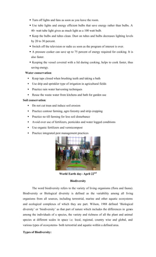 § Turn off lights and fans as soon as you leave the room.
§ Use tube lights and energy efficient bulbs that save energy rather than bulbs. A
40- watt tube light gives as much light as a 100 watt bulb.
§ Keep the bulbs and tubes clean. Dust on tubes and bulbs decreases lighting levels
by 20 to 30 percent.
§ Switch off the television or radio as soon as the program of interest is over.
§ A pressure cooker can save up to 75 percent of energy required for cooking. It is
also faster.
§ Keeping the vessel covered with a lid during cooking, helps to cook faster, thus
saving energy.
Water conservation:
• Keep taps closed when brushing teeth and taking a bath
• Use drip and sprinkler type of irrigation in agricultural fields
• Practice rain water harvesting techniques
• Reuse the waste water from kitchens and bath for garden use
Soil conservation:
• Do not cut trees and induce soil erosion
• Practice contour farming, agro forestry and strip cropping
• Practice no till farming for less soil disturbance
• Avoid over use of fertilizers, pesticides and water logged conditions
• Use organic fertilizers and vermicompost
• Practice integrated pest management practices
World Earth day- April 22nd
Biodiversity
The word biodiversity refers to the variety of living organisms (flora and fauna).
Biodiversity or Biological diversity is defined as the variability among all living
organisms from all sources, including terrestrial, marine and other aquatic ecosystems
and ecological complexes of which they are part. Wilson, 1988 defined ‘Biological
diversity’ or ‘biodiversity’ as that part of nature which includes the differences in genes
among the individuals of a species, the variety and richness of all the plant and animal
species at different scales in space i.e. local, regional, country wise and global, and
various types of ecosystems- both terrestrial and aquatic-within a defined area.
Types of Biodiversity:
 