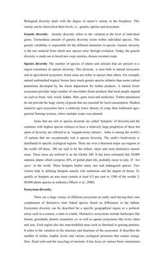 Biological diversity deals with the degree of nature’s variety in the biosphere. This
variety can be observed at three levels i.e., genetic, species and ecosystem.
Genetic diversity: Genetic diversity refers to the variation at the level of individual
genes. Tremendous amount of genetic diversity exists within individual species. This
genetic variability is responsible for the different characters in species. Genetic diversity
is the raw material from which new species arise through evolution. Today, the genetic
diversity is made use to breed new crop varieties, disease resistant crops.
Species diversity The number of species of plants and animals that are present in a
region constitutes its species diversity. This diversity is seen both in natural ecosystem
and in agricultural ecosystem. Some areas are richer in species than others. For example,
natural undisturbed tropical forests have much greater species richness than mono culture
plantations developed by the forest department for timber products. A natural forest
ecosystem provides large number of non-timber forest products that local people depend
on such as fruits, fuel, wood, fodder, fiber, gum, resin and medicines. Timber plantations
do not provide the large variety ofgoods that are essential for local consumption. Modern
intensive agro ecosystem have a relatively lower density of crops than traditional agro-
pastoral farming systems, where multiple crops were planted.
Areas that are rich in species diversity are called ‘hotspots’ of diversity and the
countries with highest species richness or have a relatively large proportion of these hot
spots of diversity are referred to as ‘megadiversity nations’. India is among the world’s
15 nations that are exceptionally rich in species diversity. The earth’s biodiversity is
distributed in specific ecological regions. There are over a thousand major eco-regions in
the world. Of these, 200 are said to be the richest, rarest and most distinctive natural
areas. These areas are referred to as the Global 200. It has been estimated that 50,000
endemic plants which comprise 20% of global plant life, probably occur in only 25 ‘hot
spots’ in the world. These hotspots harbor many rare and endangered species. Two
criteria help in defining hotspots namely rich endemism and the degree of threat. To
qualify as hotspots an area must contain at least 0.5 per cent or 1500 of the worlds 3,
00,000 plants species as endemics (Myers et al., 2000).
Ecosystem diversity:
There are a large variety of different ecosystem on earth, each having their own
complement of distinctive inter linked species based on differences in the habitat.
Ecosystem diversity can be described for a specific geographical region or a political
entity such as a country, a state or a taluk. Distinctive ecosystems include landscapes like
forests, grasslands, deserts, mountains etc as well as aquatic ecosystems like rivers, lakes
and seas. Each region also has man-modified areas such as farmland or grazing pastures.
It refers to the variation in the structure and functions of the ecosystem. It describes the
number of niches, trophic levels and various ecological processes that sustain energy
flow, flood webs and the recycling of nutrients. It has focus on various biotic interactions
 
