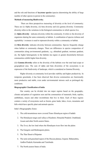 and the role and functions of keystone species (species determining the ability of large
number of other species to persist in the community).
Methods of measuring Biodiversity:
There are three perspectives measuring of diversity at the level of community.
These are (i) Alpha diversity, (ii) beta diversity and (iii) gamma diversity. Community
diversity refers to the variations in the biological communities in which species live.
(i) Alpha diversity indicates diversity within the community. It refers to the diversity of
organisms sharing the same community or habitat. A combination of species richness and
equitability / evenness is used to represent diversity within a community or habitat.
(ii) Beta diversity indicates diversity between communities. Species frequently change
when habitat or community changes. There are differences in species composition of
communities along environmental gradients, e.g, altitudinal gradient, moisture gradient,
etc. the higher heterogeneity in the habitats ina region or greater dissimilarity between
communities exhibit higher beta diversity.
(iii) Gamma diversity refers to the diversity of the habitats over the total land scope or
geographical area. The sum of alpha and beta diversities of the ecosystems is an
expression of the biodiversity of landscape, which is considered as Gamma Diversity.
Higher diversity at community level provides stability and higher productivity. In
temperate grasslands, it has been observed that diverse communities are functionally
more productive and stable, even under environmental stresses such as prolonged dry
conditions.
Biogeographic Classification of India
Our country can be divided into ten major regions based on the geography,
climate and pattern of vegetation seen and the communities of mammals, birds, reptiles,
ambhibians, insects and other invertebrates that live in them. Each of these regions
contain a variety of ecosystems such as forests, grass lands, lakes, rivers, mountains and
hills which have specific plant and animals species.
India’s Biogeographic Zones:
1. The cold mountainous snow covered Trans-Himalayan region of ladakh
2. The Himalayan ranges and valleys of Kashmir, Himachal Pradesh, Uttatkhand,
Assam and other North eastern States.
3. The Terai, the low land where the Himalayan rivers flow into the plains
4. The Gangetic and Brahmaputra plains.
5. The Thar Desert of Rajastan
6. The semi-arid grassland region of the Deccan plateau, Gujarat, Maharashtra,
Andhra Pradesh, Karnataka and Tamilnadu
7. The North eastern States of India
 