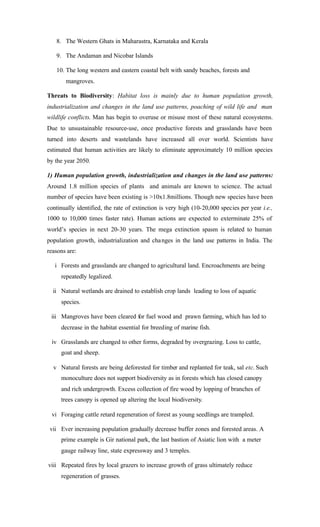 8. The Western Ghats in Maharastra, Karnataka and Kerala
9. The Andaman and Nicobar Islands
10. The long western and eastern coastal belt with sandy beaches, forests and
mangroves.
Threats to Biodiversity: Habitat loss is mainly due to human population growth,
industrialization and changes in the land use patterns, poaching of wild life and man
wildlife conflicts. Man has begin to overuse or misuse most of these natural ecosystems.
Due to unsustainable resource-use, once productive forests and grasslands have been
turned into deserts and wastelands have increased all over world. Scientists have
estimated that human activities are likely to eliminate approximately 10 million species
by the year 2050.
1) Human population growth, industrialization and changes in the land use patterns:
Around 1.8 million species of plants and animals are known to science. The actual
number of species have been existing is >10x1.8millions. Though new species have been
continually identified, the rate of extinction is very high (10-20,000 species per year i.e.,
1000 to 10,000 times faster rate). Human actions are expected to exterminate 25% of
world’s species in next 20-30 years. The mega extinction spasm is related to human
population growth, industrialization and changes in the land use patterns in India. The
reasons are:
i Forests and grasslands are changed to agricultural land. Encroachments are being
repeatedly legalized.
ii Natural wetlands are drained to establish crop lands leading to loss of aquatic
species.
iii Mangroves have been cleared for fuel wood and prawn farming, which has led to
decrease in the habitat essential for breeding of marine fish.
iv Grasslands are changed to other forms, degraded by overgrazing. Loss to cattle,
goat and sheep.
v Natural forests are being deforested for timber and replanted for teak, sal etc. Such
monoculture does not support biodiversity as in forests which has closed canopy
and rich undergrowth. Excess collection of fire wood by lopping of branches of
trees canopy is opened up altering the local biodiversity.
vi Foraging cattle retard regeneration of forest as young seedlings are trampled.
vii Ever increasing population gradually decrease buffer zones and forested areas. A
prime example is Gir national park, the last bastion of Asiatic lion with a meter
gauge railway line, state expressway and 3 temples.
viii Repeated fires by local grazers to increase growth of grass ultimately reduce
regeneration of grasses.
 