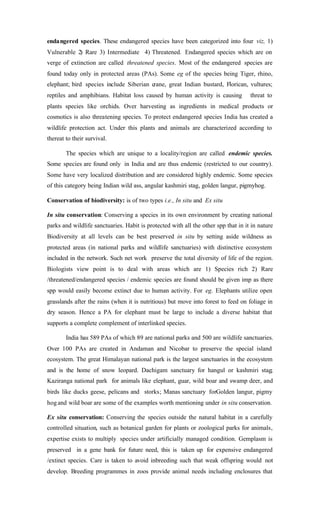 endangered species. These endangered species have been categorized into four viz, 1)
Vulnerable 2) Rare 3) Intermediate 4) Threatened. Endangered species which are on
verge of extinction are called threatened species. Most of the endangered species are
found today only in protected areas (PAs). Some eg of the species being Tiger, rhino,
elephant; bird species include Siberian crane, great Indian bustard, Florican, vultures;
reptiles and amphibians. Habitat loss caused by human activity is causing threat to
plants species like orchids. Over harvesting as ingredients in medical products or
cosmotics is also threatening species. To protect endangered species India has created a
wildlife protection act. Under this plants and animals are characterized according to
thereat to their survival.
The species which are unique to a locality/region are called endemic species.
Some species are found only in India and are thus endemic (restricted to our country).
Some have very localized distribution and are considered highly endemic. Some species
of this category being Indian wild ass, angular kashmiri stag, golden langur, pigmyhog.
Conservation of biodiversity: is of two types i.e., In situ and Ex situ
In situ conservation: Conserving a species in its own environment by creating national
parks and wildlife sanctuaries. Habit is protected with all the other spp that in it in nature
Biodiversity at all levels can be best preserved in situ by setting aside wildness as
protected areas (in national parks and wildlife sanctuaries) with distinctive ecosystem
included in the network. Such net work preserve the total diversity of life of the region.
Biologists view point is to deal with areas which are 1) Species rich 2) Rare
/threatened/endangered species / endemic species are found should be given imp as there
spp would easily become extinct due to human activity. For eg. Elephants utilize open
grasslands after the rains (when it is nutritious) but move into forest to feed on foliage in
dry season. Hence a PA for elephant must be large to include a diverse habitat that
supports a complete complement of interlinked species.
India has 589 PAs of which 89 are national parks and 500 are wildlife sanctuaries.
Over 100 PAs are created in Andaman and Nicobar to preserve the special island
ecosystem. The great Himalayan national park is the largest sanctuaries in the ecosystem
and is the home of snow leopard. Dachigam sanctuary for hangul or kashmiri stag;
Kaziranga national park for animals like elephant, guar, wild boar and swamp deer, and
birds like ducks geese, pelicans and storks; Manas sanctuary forGolden langur, pigmy
hogand wild boar are some of the examples worth mentioning under in situ conservation.
Ex situ conservation: Conserving the species outside the natural habitat in a carefully
controlled situation, such as botanical garden for plants or zoological parks for animals,
expertise exists to multiply species under artificially managed condition. Gemplasm is
preserved in a gene bank for future need, this is taken up for expensive endangered
/extinct species. Care is taken to avoid inbreeding such that weak offspring would not
develop. Breeding programmes in zoos provide animal needs including enclosures that
 