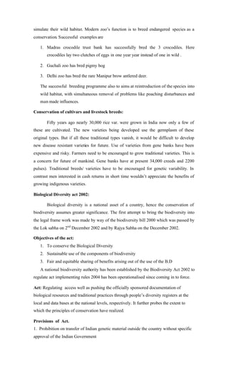simulate their wild habitat. Modern zoo’s function is to breed endangered species as a
conservation. Successful examples are
1. Madras crocodile trust bank has successfully bred the 3 crocodiles. Here
crocodiles lay two clutches of eggs in one year year instead of one in wild .
2. Guchali zoo has bred pigmy hog
3. Delhi zoo has bred the rare Manipur brow antlered deer.
The successful breeding programme also to aims at reintroduction of the species into
wild habitat, with simultaneous removal of problems like poaching disturbances and
man made influences.
Conservation of cultivars and livestock breeds:
Fifty years ago nearly 30,000 rice var. were grown in India now only a few of
these are cultivated. The new varieties being developed use the germplasm of these
original types. But if all these traditional types vanish, it would be difficult to develop
new disease resistant varieties for future. Use of varieties from gene banks have been
expensive and risky. Farmers need to be encouraged to grow traditional varieties. This is
a concern for future of mankind. Gene banks have at present 34,000 creeds and 2200
pulses). Traditional breeds/ varieties have to be encouraged for genetic variability. In
contrast men interested in cash returns in short time wouldn’t appreciate the benefits of
growing indigenous varieties.
Biological Diversity act 2002:
Biological diversity is a national asset of a country, hence the conservation of
biodiversity assumes greater significance. The first attempt to bring the biodiversity into
the legal frame work was made by way of the biodiversity bill 2000 which was passed by
the Lok sabha on 2nd
December 2002 and by Rajya Sabha on the December 2002.
Objectives of the act:
1. To conserve the Biological Diversity
2. Sustainable use of the components of biodiversity
3. Fair and equitable sharing of benefits arising out of the use of the B.D
A national biodiversity authority has been established by the Biodiversity Act 2002 to
regulate act implementing rules 2004 has been operationalised since coming in to force.
Act: Regulating access well as pushing the officially sponsored documentation of
biological resources and traditional practices through people’s diversity registers at the
local and data bases at the national levels, respectively. It further probes the extent to
which the principles of conservation have realized.
Provisions of Act.
1. Prohibition on transfer of Indian genetic material outside the country without specific
approval of the Indian Government
 