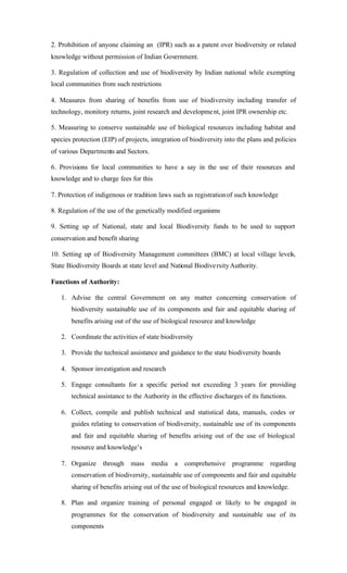 2. Prohibition of anyone claiming an (IPR) such as a patent over biodiversity or related
knowledge without permission of Indian Government.
3. Regulation of collection and use of biodiversity by Indian national while exempting
local communities from such restrictions
4. Measures from sharing of benefits from use of biodiversity including transfer of
technology, monitory returns, joint research and development, joint IPR ownership etc.
5. Measuring to conserve sustainable use of biological resources including habitat and
species protection (EIP) of projects, integration of biodiversity into the plans and policies
of various Departments and Sectors.
6. Provisions for local communities to have a say in the use of their resources and
knowledge and to charge fees for this
7. Protection of indigenous or tradition laws such as registrationof such knowledge
8. Regulation of the use of the genetically modified organisms
9. Setting up of National, state and local Biodiversity funds to be used to support
conservation and benefit sharing
10. Setting up of Biodiversity Management committees (BMC) at local village levels,
State Biodiversity Boards at state level and National BiodiversityAuthority.
Functions of Authority:
1. Advise the central Government on any matter concerning conservation of
biodiversity sustainable use of its components and fair and equitable sharing of
benefits arising out of the use of biological resource and knowledge
2. Coordinate the activities of state biodiversity
3. Provide the technical assistance and guidance to the state biodiversity boards
4. Sponsor investigation and research
5. Engage consultants for a specific period not exceeding 3 years for providing
technical assistance to the Authority in the effective discharges of its functions.
6. Collect, compile and publish technical and statistical data, manuals, codes or
guides relating to conservation of biodiversity, sustainable use of its components
and fair and equitable sharing of benefits arising out of the use of biological
resource and knowledge’s
7. Organize through mass media a comprehensive programme regarding
conservation of biodiversity, sustainable use of components and fair and equitable
sharing of benefits arising out of the use of biological resources and knowledge.
8. Plan and organize training of personal engaged or likely to be engaged in
programmes for the conservation of biodiversity and sustainable use of its
components
 