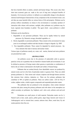 that have harmful effects on plants, animals and human beings. This occurs only when
short term economic gains are made at the cost of long term ecological benefits of
humanity. Environmental pollution is defined as an undesirable change in the physical,
chemical and biological characteristics of any component of the environment (water, soil,
air) that can cause harmful effect on various forms of life and property. Pollution can be
primary (effects immediately on release to the environment) or secondary (product of
interaction after release with moisture, sunlight, other pollutants etc.) pollution may be
local, regional, trans boundary or global. The agent which cause pollution is called
pollutant.
Pollutants can be classified as:
1. Degradable or non persistent pollutants: These can be rapidly broken by natural
processes. Eg. Domestic sewage, discarded vegetables etc.
2. Slowly degradable or persistent pollutants: These remain in the environment for many
years in an unchanged condition and take decades or longer to degrade. Eg: DDT
3. Non degradable pollutants: These cannot be degraded by natural processes. Eg:
Toxic elements like lead or mercury and nuclear wastes
Various types of pollutions namely air, water, soil, marine, thermal and noise pollution
are presented here under
AIR POLLUTION
Air pollution occurs due to the presence of undesirable solid or gaseous
particles in the air in quantities that are harmful to human health and environment. It can
be defined as presence of foreign matter either gaseous or particulate or combination of
both in the air which is detrimental to the health and welfare of human beings.
Pollutants that are emitted directly from identifiable sources are produced by
natural events can be in the form of particulate matter or gaseous form. These are called
primary pollutants Ex: Dust storms and volcanic eruptions and through human activities
like emission from vehicles, industries etc. There are five primary pollutants that
contribute to 90% of global air pollution. These are carbon oxides (CO & CO2), N
oxides, sulphur oxides, volatile organic compounds and suspended particulate matter.
The pollutants that are produced in the atmosphere, when certain chemical
reactions take place among the primary pollutants and with others in the atmosphere are
called secondary air pollutants. Eg: Sulphuric acid nitric acid, carbonic acid and acid
rain.
Particulates are small pieces of solid material. Particulate matter can be 1)
Natural such as dust, seeds, spores, pollen grains, algae fungi, bacteria and viruses 2)
Anthropogenic such as mineral dust, cement, asbestos dust, fibers, metal dust, fly ash
smoke particles form fires etc.
 