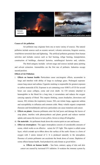 Causes of Air pollution:
Air pollution may originate form one or more variety of sources. The natural
pollution include sources such as oceanic aerosol, volcanic emissions, biogenic sources,
wind blown terrestrial dust and lightening. The artificial pollution generates from human
activities and includes sources such as fuel burning, refuge burning, transportation,
construction of buildings, chemical factories, metallurgical factories and, vehicles.
The third category includes solvent usage and sources include spray painting
and solvent extraction. Automobiles are the first rate of polluters. Industries occupy
second position.
Effects of Air Pollution:
i. Effects on human health: Particulates cause carcinogenic effects, accumulate in
lungs and interfere with ability of lungs to exchange gases. Prolongeal exposure
causes lung cancer and asthma. Cigarette smoking is responsible for greatest exposure
to carbon monoxide (CO). Exposure to air containing even 0.001% of CO for several
hours can cause collapse, coma and even death. As CO remains attached to
heamoglobin in the blood for a long time, it accumulates and reduces the oxygen
carrying capacity of blood. This impairs thinking, causes headaches, drowsiness and
nausea. SO2 irritates the respiratory tissues. NO2 can irritate lungs, aggravate asthma
and susceptibility to influenza and common colds. Many volatile organic compounds
(benzene and formaldehyde) and toxic particulates can cause mutations and cancer.
ii. Effects on plants: Gaseous pollutants enter the leaf pores and damage the leaves of
crop plants, interfere with photosynthesis and plants growth and reduces nutrient
uptake and causes the leaves to turn yellow, brown or drop off altogether.
iii. On materials: Air pollutants break down the exterior paint on cars and houses.
iv. Effect on stratosphere: The upper stratosphere consists of considerable amounts of
ozone, which works as an effective screen for UV light. This region is called ozone
layer, which extends up to 60km above the surface of the earth. Ozone is a form of
oxygen with 3 atoms instead of 2. It is produced naturally in the atmosphere.
Presence of certain pollutants can accelerate the break down of ozone. Depletion of
ozone effects human health, food productivity and climate as given below.
a. Effects on human health: - Sun burn, cataract, aging of skin and skin
cancer are caused by increased UV radiation. It weakens the immune system by
Source of dust and particulate matters
Volcanic
emissions
 