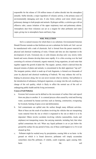 responsible for the release of 130 million tonnes of carbon dioxide into the atmosphere
annually. Sulfur dioxide, a major ingredient of volcanic activity, is the primary cause of
environmentally damaging acid rain. It also forms sulfuric acid mists which causes
pulmonary damage to both people and animals. Hydrogen sulfide, a colorless gas with an
offensive odor, causes irritation of the upper respiratory tract and pulmonary edema.
Atmospheric dust from volcanoes can act as a magnet for other pollutants and water
vapor, giving rise to atmospheric hazes and heavy fogs.
SOIL POLLUTION
Soil is a natural resource for which there is no substitute. Environmental historian
Donald Worster reminds us that fertilizers are not a substitute for fertile soil. Soil can not
be manufactured with a tank of chemicals. Soil is formed from the parent material by
physical and chemical weathering of rocks. Climate and time are also important in the
development of soils. Extremely dry or cold climates develop soils very slowly while
humid and warm climates develop them more rapidly. It is a thin covering over the land
consisting of a mixture of minerals, organic material, living organisms, air and water that
together support the growth of plant life. The organic portion, which is derived from the
decayed remains of plants and animals, is concentrated in the dark uppermost “top soil”.
The inorganic portion, which is made up of rock fragments, is formed over thousands of
years by physical and chemical weathering of bedrock. We may enhance the soil by
helping its processes along, but we can never recreate what we destroy. Soil pollution is
the introduction of substances, biological organisms, or energy into the soil, resulting in a
change of the soil quality, which is likely to affect the normal use of the soil or
endangering public health and the living environment.
Causes of Soil Pollution
a. Erosion: Soil erosion can be defined as the movement of surface litter and topsoil
from one place to another. It is a natural process often caused by wind and flowing
water, accelerated by human activities such as farming, construction, overgrazing
by livestock, burning of grass cover and deforestation.
b. Soil contaminants are spilled onto the surface though many different activities.
Most of these are the result of accidents involving the vehicles that are transporting
waste material from the site at which it originated to the site at which it is to be
deposited. Others involve accidents involving vehicles (automobiles, trucks and
airplanes) not transporting wastes, but carrying materials, including fuel, that when
spilled contaminate the soil. When any liquid pollutant is on or just below the
ground the surface for any period of time, one of these could happen to it, if it is not
cleaned up first.
c. Pollutant might be washed away by precipitation, causing little or no harm to the
ground on which it is found (however, pollutants will simply accumulate
somewhere else).The pollutant, if volatile, could evaporate, again causing little
harm to the soil
 