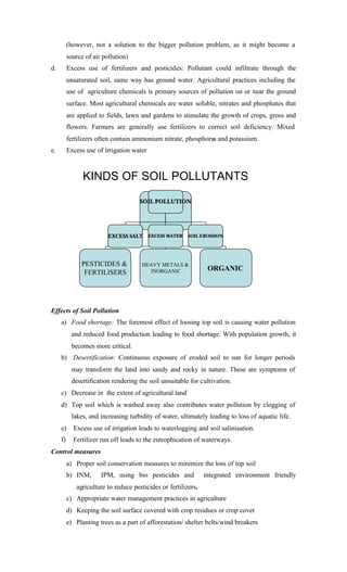 (however, not a solution to the bigger pollution problem, as it might become a
source of air pollution)
d. Excess use of fertilizers and pesticides: Pollutant could infiltrate through the
unsaturated soil, same way has ground water. Agricultural practices including the
use of agriculture chemicals is primary sources of pollution on or near the ground
surface. Most agricultural chemicals are water soluble, nitrates and phosphates that
are applied to fields, lawn and gardens to stimulate the growth of crops, gross and
flowers. Farmers are generally use fertilizers to correct soil deficiency. Mixed
fertilizers often contain ammonium nitrate, phosphorus and potassium.
e. Excess use of irrigation water
KINDS OF SOIL POLLUTANTS
SOIL POLLUTANTS
PESTICIDES &
FERTILISERS
HEAVY METALS &
INORGANIC ORGANIC
SOIL POLLUTION
EXCESS SALT EXCESS WATER SOIL EROSSION
Effects of Soil Pollution
a) Food shortage: The foremost effect of loosing top soil is causing water pollution
and reduced food production leading to food shortage. With population growth, it
becomes more critical.
b) Desertification: Continuous exposure of eroded soil to sun for longer periods
may transform the land into sandy and rocky in nature. These are symptoms of
desertification rendering the soil unsuitable for cultivation.
c) Decrease in the extent of agricultural land
d) Top soil which is washed away also contributes water pollution by clogging of
lakes, and increasing turbidity of water, ultimately leading to loss of aquatic life.
e) Excess use of irrigation leads to waterlogging and soil salinisation.
f) Fertilizer run off leads to the eutrophication of waterways.
Control measures
a) Proper soil conservation measures to minimize the loss of top soil
b) INM, IPM, using bio pesticides and integrated environment friendly
agriculture to reduce pesticides or fertilizers.
c) Appropriate water management practices in agriculture
d) Keeping the soil surface covered with crop residues or crop cover
e) Planting trees as a part of afforestation/ shelter belts/wind breakers
 
