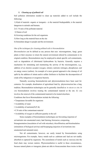 f) Cleaning up of polluted soil
Soil pollution information needed to clean up materials added to soil include the
following:
1) Kind of material—organic or inorganic—is the material biodegradable, is the material
dangerous to animals and humans.
2) C: N ratio of the pollutant material.
3) Nature of soil
4) Growing conditions for the soil organisms
5) How long as the material been on the site
6) Immediate danger to people and the environment.
One of the techniques for cleaning polluted soils is bioremediation
Bioremediation can be defined as any process that uses microorganisms, fungi, green
plants or their enzymes to return the natural environment altered by contaminants to its
original condition. Bioremediation may be employed to attack specific soil contaminants,
such as degradation of chlorinated hydrocarbons by bacteria. Generally requires a
mechanism for stimulating and maintaining the activity of the microorganisms, e.g.,
addition of an electron acceptor (oxygen, nitrate); nutrients (nitrogen, phosphorus); and
an energy source (carbon). An example of a more general approach is the cleanup of oil
spills by the addition of nitrate and/or sulfate fertilisers to facilitate the decomposition of
crude oil by indigenous or exogenous bacteria.
Naturally occurring bioremediation and phytoremediation have been used for
centuries. For example, desalination of agricultural land by phytoextraction has a long
tradition. Bioremediation technologies can be generally classified as in situ or ex situ. In
situ bioremediation involves treating the contaminated material at the site. Ex situ
involves the removal of the contaminated material to be treated elsewhere.
Conditions that favor Bioremediation include the following:
• Temperature favorable for organisms
• Availability of water
• Availability of nutrients(N,P, K)
• C:N ratio of the contaminant material
• Availability of oxygen in sufficient quantity in the soil
Some examples of bioremediation technologies are bioventing (injection of
air/nutrients into unsaturated zone), land farming, bioreactor, composting,
bioaugmentation (inoculation of soil with microbes), rhizofiltration, and biostimulation
(stimulation of biological activity) and biosparging (injection of air/nutrients into
unsaturated and saturated zone).
Not all contaminants, however, are easily treated by bioremediation using
microorganisms. For example, heavy metals such as cadmium and lead are not readily
absorbed or captured by organisms. The assimilation of metals such as mercury into the
food chain may worsen matters. Phytoremediation is useful in these circumstances,
because natural plants or transgenic plants are able to bioaccumulate these toxins in their
 
