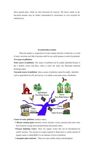 above-ground parts, which are then harvested for removal. The heavy metals in the
harvested biomass may be further concentrated by incineration or even recycled for
industrial use.
WATER POLLUTION
When the quality or composition of water changes directly or indirectly as a result
of man’s activities such that it becomes unfit for any useful purpose is said to be polluted.
Two types of pollutions:
Point source of pollution: This source of pollution can be readily identified because it
has a definite source and place, where it enters the water. Eg: Municipal industrial
discharges pipes.
Non point source of pollution: when a source of pollution cannot be readily identified
such as agricultural run off, acid rain etc, it is called as non point source of pollution.
Causes of water pollution: (surface water)
§ Disease causing agents parasitic worms, bacteria, viruses, protozoa that enter water
from domestic sewage and untreated human and animal wastes.
§Oxygen depleting wastes: These are organic wastes that can be decomposed by
aerobic bacteria. The amount of oxygen required to break down a certain amount of
organic matter is called BOD. It is an indicator of level of pollution.
§ Inorganic plant nutrients: There are water soluble nitrates and phosphates
 