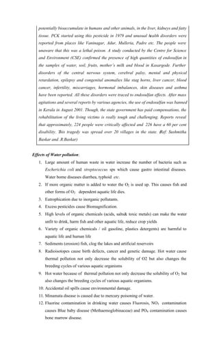 potentially bioaccumulate in humans and other animals, in the liver, kidneys and fatty
tissue. PCK started using this pesticide in 1979 and unusual health disorders were
reported from places like Vaninagar, Adur, Mulleria, Padre etc. The people were
unaware that this was a lethal poison. A study conducted by the Centre for Science
and Environment (CSE) confirmed the presence of high quantities of endosulfan in
the samples of water, soil, fruits, mother’s milk and blood in Kasargode. Further
disorders of the central nervous system, cerebral palsy, mental and physical
retardation, epilepsy and congenital anomalies like stag horns, liver cancer, blood
cancer, infertility, miscarriages, hormonal imbalances, skin diseases and asthma
have been reported. All these disorders were traced to endosulfan effects. After mass
agitations and several reports by various agencies, the use of endosulfan was banned
in Kerala in August 2001. Though, the state government has paid compensations, the
rehabilitation of the living victims is really tough and challenging. Reports reveal
that approximately, 224 people were critically affected and 226 have a 60 per cent
disability. This tragedy was spread over 20 villages in the state. (Ref: Sushmitha
Baskar and .R.Baskar)
Effects of Water pollution:
1. Large amount of human waste in water increase the number of bacteria such as
Escherichia coli and streptococcus sps which cause gastro intestinal diseases.
Water borne diseases diarrhea, typhoid etc.
2. If more organic matter is added to water the O2 is used up. This causes fish and
other forms of O2 dependent aquatic life dies.
3. Eutrophication due to inorganic pollutants.
4. Excess pesticides cause Biomagnification.
5. High levels of organic chemicals (acids, salts& toxic metals) can make the water
unfit to drink, harm fish and other aquatic life, reduce crop yields
6. Variety of organic chemicals / oil gasoline, plastics detergents) are harmful to
aquatic life and human life
7. Sediments (erosion) fish, clog the lakes and artificial reservoirs
8. Radioisotopes cause birth defects, cancer and genetic damage. Hot water cause
thermal pollution not only decrease the solubility of O2 but also changes the
breeding cycles of various aquatic organisms
9. Hot water because of thermal pollution not only decrease the solubility of O2 but
also changes the breeding cycles of various aquatic organisms.
10. Accidental oil spills cause environmental damage.
11. Minamata disease is caused due to mercury poisoning of water.
12. Fluorine contamination in drinking water causes Fluorosis, NO3 contamination
causes Blue baby disease (Methaemoglobinaceae) and PO4 contamination causes
bone marrow disease.
 