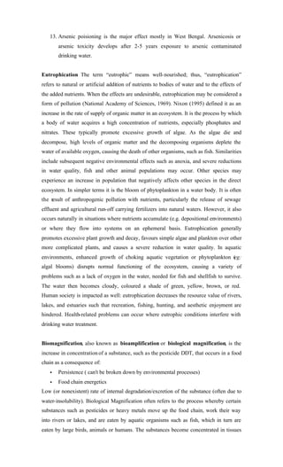 13. Arsenic poisioning is the major effect mostly in West Bengal. Arsenicosis or
arsenic toxicity develops after 2-5 years exposure to arsenic contaminated
drinking water.
Eutrophication The term “eutrophic” means well-nourished; thus, “eutrophication”
refers to natural or artificial addition of nutrients to bodies of water and to the effects of
the added nutrients. When the effects are undesirable, eutrophication may be considered a
form of pollution (National Academy of Sciences, 1969). Nixon (1995) defined it as an
increase in the rate of supply of organic matter in an ecosystem. It is the process by which
a body of water acquires a high concentration of nutrients, especially phosphates and
nitrates. These typically promote excessive growth of algae. As the algae die and
decompose, high levels of organic matter and the decomposing organisms deplete the
water of available oxygen, causing the death of other organisms, such as fish. Similarities
include subsequent negative environmental effects such as anoxia, and severe reductions
in water quality, fish and other animal populations may occur. Other species may
experience an increase in population that negatively affects other species in the direct
ecosystem. In simpler terms it is the bloom of phytoplankton in a water body. It is often
the result of anthropogenic pollution with nutrients, particularly the release of sewage
effluent and agricultural run-off carrying fertilizers into natural waters. However, it also
occurs naturally in situations where nutrients accumulate (e.g. depositional environments)
or where they flow into systems on an ephemeral basis. Eutrophication generally
promotes excessive plant growth and decay, favours simple algae and plankton over other
more complicated plants, and causes a severe reduction in water quality. In aquatic
environments, enhanced growth of choking aquatic vegetation or phytoplankton (eg:
algal blooms) disrupts normal functioning of the ecosystem, causing a variety of
problems such as a lack of oxygen in the water, needed for fish and shellfish to survive.
The water then becomes cloudy, coloured a shade of green, yellow, brown, or red.
Human society is impacted as well: eutrophication decreases the resource value of rivers,
lakes, and estuaries such that recreation, fishing, hunting, and aesthetic enjoyment are
hindered. Health-related problems can occur where eutrophic conditions interfere with
drinking water treatment.
Biomagnification, also known as bioamplification or biological magnification, is the
increase in concentrationof a substance, such as the pesticide DDT, that occurs in a food
chain as a consequence of:
• Persistence ( can't be broken down by environmental processes)
• Food chain energetics
Low (or nonexistent) rate of internal degradation/excretion of the substance (often due to
water-insolubility). Biological Magnification often refers to the process whereby certain
substances such as pesticides or heavy metals move up the food chain, work their way
into rivers or lakes, and are eaten by aquatic organisms such as fish, which in turn are
eaten by large birds, animals or humans. The substances become concentrated in tissues
 