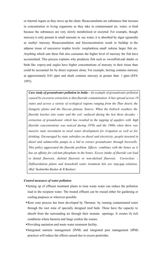 or internal organs as they move up the chain. Bioaccumulants are substances that increase
in concentration in living organisms as they take in contaminated air, water, or food
because the substances are very slowly metabolized or excreted. For example, though
mercury is only present in small amounts in sea water, it is absorbed by algae (generally
as methyl mercury. Bioaccumulation and bioconcentration result in buildup in the
adipose tissue of successive trophic levels: zooplankton, small nekton, larger fish etc.
Anything which eats these fish also consumes the higher level of mercury the fish have
accumulated. This process explains why predatory fish such as swordfish and sharks or
birds like osprey and eagles have higher concentrations of mercury in their tissue than
could be accounted for by direct exposure alone. For example, herring contains mercury
at approximately 0.01 ppm and shark contains mercury at greater than 1 ppm (EPA
1997).
Case study of groundwater pollution in India - An example of groundwater pollution
caused by excessive extraction is that fluoride contamination. It has spread across 19
states and across a variety of ecological regions ranging from the Thar desert, the
Gangetic plains and the Deccan plateau. Source: When the bedrock weathers the
fluoride leaches into water and the soil. surfaced during the last three decades -
extraction of groundwater which has resulted in the tapping of aquifers with high
fluoride concentrations was noticed during 1970s and the 1980s when there was
massive state investment in rural water development for irrigation as well as for
drinking. Encouraged by state subsidies on diesel and electricity, people invested in
diesel and submersible pumps in a bid to extract groundwater through borewells.
This policy aggravated the fluoride problem. Effects: combines with the bones as it
has an affinity for calcium phosphate in the bones. Excess intake of fluoride can lead
to dental fluorosis, skeletal fluorosis or non-skeletal fluorosis. Correction: -
Deflouridation plants and household water treatment kits are stop-gap solutions.
(Ref: Sushmitha Baskar & R.Baskar)
Control measures of water pollution:
§Setting up of effluent treatment plants to treat waste water can reduce the pollution
load in the recipient water. The treated effluent can be reused either for gardening or
cooling purposes or wherever possible.
§Root zone process has been developed by Thermax. by running contaminated water
through the root zone of specially designed reed beds. These have the capacity to
absorb from the surrounding air through their stomata openings. It creates O2 rich
conditions where bacteria and fungi oxidize the wastes.
§Providing sanitation and waste water treatment facility.
§Integrated nutrient management (INM) and integrated pest management (IPM)
practices will reduce the effects caused due to excess pesticides.
 